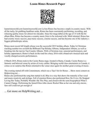 Leann Rimes Research Paper
leannrimesworld.com leannrimesworld.com LeAnn Rimes has become a staple in country music. With
all the tacky, hit grabbing headlines aside, Rimes has been consistently performing, recording, and
releasing quality music for almost two decades. Since her mega debut at the age of 14 with the hit
album Blue, Rimes has become a country music force to be reckoned with. Multi talented, Rimes has
had country music success, pop music success, cinema success, and has become one of the industry s
biggest philanthropic artists.
Rimes most recent full length release was the successful 2015 holiday album, Today Is Christmas
reaching number two on both the Billboard Top Holiday Albums, Independent Albums, as well as
breaking into the top ten Top Country Albums. With a Christmas tour, seasonal performances, and
holiday appearances, Rimes is back on the road for a busy 2016 with a brand new musical style and
vocally charged acoustic performances.
4 March 2016, Rimes took to the Casino Rama stage, located in Rama, Canada. Casino Rama is a
fantastic and beloved venue by artists of every caliber. Bringing world class entertainers to Canada, it
comes as no surprise that Rimes returned to the venue once again for another great evening of music.
The evening started off with Commitment, which was a Top 5 hit for Rimes ... Show more content on
Helpwriting.net ...
Rimes also performed the song that started it all, Blue in a way that shows the maturity of her vocal
and music creativity and stylings. Full of emotion Rimes also performed How Do I Live, He Stopped
Loving Her Today, Probably Wouldn t Be This Way, and closed with the semi biographical What I
Cannot Change. Performing the famed Elton John classic Rocket Man as her one and only encore,
fans still could not get enough of
... Get more on HelpWriting.net ...
 