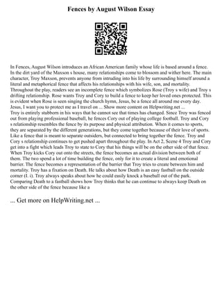 Fences by August Wilson Essay
In Fences, August Wilson introduces an African American family whose life is based around a fence.
In the dirt yard of the Maxson s house, many relationships come to blossom and wither here. The main
character, Troy Maxson, prevents anyone from intruding into his life by surrounding himself around a
literal and metaphorical fence that affects his relationships with his wife, son, and mortality.
Throughout the play, readers see an incomplete fence which symbolizes Rose (Troy s wife) and Troy s
drifting relationship. Rose wants Troy and Cory to build a fence to keep her loved ones protected. This
is evident when Rose is seen singing the church hymn, Jesus, be a fence all around me every day.
Jesus, I want you to protect me as I travel on ... Show more content on Helpwriting.net ...
Troy is entirely stubborn in his ways that he cannot see that times has changed. Since Troy was fenced
out from playing professional baseball, he fences Cory out of playing college football. Troy and Cory
s relationship resembles the fence by its purpose and physical attribution. When it comes to sports,
they are separated by the different generations, but they come together because of their love of sports.
Like a fence that is meant to separate outsiders, but connected to bring together the fence. Troy and
Cory s relationship continues to get pushed apart throughout the play. In Act 2, Scene 4 Troy and Cory
get into a fight which leads Troy to state to Cory that his things will be on the other side of that fence.
When Troy kicks Cory out onto the streets, the fence becomes an actual division between both of
them. The two spend a lot of time building the fence, only for it to create a literal and emotional
barrier. The fence becomes a representation of the barrier that Troy tries to create between him and
mortality. Troy has a fixation on Death. He talks about how Death is an easy fastball on the outside
corner (I. i). Troy always speaks about how he could easily knock a baseball out of the park.
Comparing Death to a fastball shows how Troy thinks that he can continue to always keep Death on
the other side of the fence because like a
... Get more on HelpWriting.net ...
 