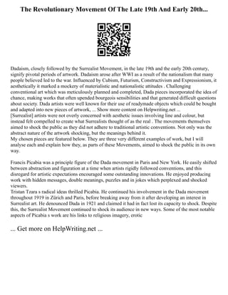 The Revolutionary Movement Of The Late 19th And Early 20th...
Dadaism, closely followed by the Surrealist Movement, in the late 19th and the early 20th century,
signify pivotal periods of artwork. Dadaism arose after WWI as a result of the nationalism that many
people believed led to the war. Influenced by Cubism, Futurism, Constructivism and Expressionism, it
aesthetically it marked a mockery of materialistic and nationalistic attitudes . Challenging
conventional art which was meticulously planned and completed, Dada pieces incorporated the idea of
chance, making works that often upended bourgeois sensibilities and that generated difficult questions
about society. Dada artists were well known for their use of readymade objects which could be bought
and adapted into new pieces of artwork, ... Show more content on Helpwriting.net ...
[Surrealist] artists were not overly concerned with aesthetic issues involving line and colour, but
instead felt compelled to create what Surrealists thought of as the real . The movements themselves
aimed to shock the public as they did not adhere to traditional artistic conventions. Not only was the
abstract nature of the artwork shocking, but the meanings behind it.
My chosen pieces are featured below. They are three very different examples of work, but I will
analyse each and explain how they, as parts of these Movements, aimed to shock the public in its own
way.
Francis Picabia was a principle figure of the Dada movement in Paris and New York. He easily shifted
between abstraction and figuration at a time when artists rigidly followed conventions, and this
disregard for artistic expectations encouraged some outstanding innovations. He enjoyed producing
work with hidden messages, double meanings, puzzles and in jokes which perplexed and shocked
viewers.
Tristan Tzara s radical ideas thrilled Picabia. He continued his involvement in the Dada movement
throughout 1919 in Zürich and Paris, before breaking away from it after developing an interest in
Surrealist art. He denounced Dada in 1921 and claimed it had in fact lost its capacity to shock. Despite
this, the Surrealist Movement continued to shock its audience in new ways. Some of the most notable
aspects of Picabia s work are his links to religious imagery, erotic
... Get more on HelpWriting.net ...
 