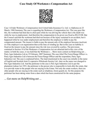 Case Study Of Workmen s Compensation Act
Case 1 (Under Workmen s Compensation Act) United India Insurance Co. Ltd. vs Alphonsa on 23
March, 1988 Summary The case is regarding the Workmen s Compensation Act. The case goes like
this, the workman had died due to chest pain while he was driving the vehicle that is the death was
while he was in employment. And therefore the compensation to be given was fixed as RS.23100. But
the Counsel said that the workman had died not because of the injury sustained in an accident, but it
happened while he was under employment and therefore the employer is liable to pay the
compensated amount. The insurer is liable to pay the amount only of the employer becomes insolvent
or if the employer is an organization then at the time of winding up. But in this case no liability is
fixed on the insurer to pay the amount since the risk was covered by a policy. The provisions
contained in Section 14 of the Workmen s Compensation Act are attracted and in this view of the
matter, in both the cases, it was held that the Workmen s ... Show more content on Helpwriting.net ...
Parry Agro Industries Ltd on 19 February, 2007 Summary The case titled The Forest Range Officer vs.
Parry Agro Industries Ltd is between the Forest Range Officer and the respondent, Parry Agro
Industries Ltd. The case is explained below. The land (mentioned in the case) was initially in the name
of English and Scottish Joint Co.operative Wholesale Society Ltd., later on the name was changed to
Pari Agro Industries Ltd. And the petitioner in the case is Pari Agro Industries Ltd.As per the
plantation Labour Act 1951, the petitioner is the person who is responsible to look after the estate, that
is to provide water to the people who are staying in the Estate. Not only the estate workers, there are
other people who are staying in the estate such as telephone, forest guards etc. for this purpose the
petitioner has been taking water from a dam which has been constructed for the same purpose.
... Get more on HelpWriting.net ...
 