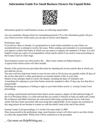 Information Guide For Small Business Owners On Unpaid Debts
Information guide for small business owners on collecting unpaid debts
Are you constantly chasing clients for outstanding payments? If so, this information guide will give
you a brief overview of the routes you can take to resolve such disputes.
Preliminary steps
If you haven t done so already, it is good practice to send written reminders to your clients via
recorded delivery to attempt to resolve the issues. When sending such reminders it is recommended
you impose a certain time frame in which you can expect a response; the standard is 28 days. It is also
helpful to keep any copies of correspondence which maybe useful if you need to issue proceedings in
the County Court at a later stage.
Some business owners can often resolve the ... Show more content on Helpwriting.net ...
A typical letter before action will often include:
Details of the goods/services provided often done by attaching the invoice and the date at which you
provided the service
You may well have had terms listed on your invoice such as All invoices are payable within 28 days of
the invoice date and it is often good practice to mention details of this in your letter
Details of any attempts made to resolve the dispute, including the dates of reminders sent
A timeframe for replying to your letter before action the standard is often 14 days any less than this is
unreasonable
Outlining the consequences of failing to reply to your letter before action i.e. issuing County Court
proceedings.
As writing a professional and formal letter before action requires a degree of skill and knowledge of
the Civil Procedure Rules, it is often advised that you contact a Solicitor to help you draft such a letter.
We at Spencer and Marks Solicitors are renowned at delivering a professional service with many
clients who have been successful with recovering their unpaid debts. If you require any assistance at
this stage please do not hesitate to contact us with the details listed at the end of this article.
Issuing County Court proceedings, is it worth it for sums under £1,000?
Once unsuccessful at the preliminary stage, most business owners will often want to sue their clients
to collect the unpaid debts. Whilst most will be confused as to the procedure
... Get more on HelpWriting.net ...
 