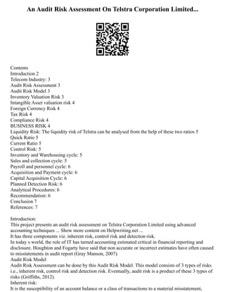An Audit Risk Assessment On Telstra Corporation Limited...
Contents
Introduction 2
Telecom Industry: 3
Audit Risk Assessment 3
Audit Risk Model 3
Inventory Valuation Risk 3
Intangible Asset valuation risk 4
Foreign Currency Risk 4
Tax Risk 4
Compliance Risk 4
BUSINESS RISK 4
Liquidity Risk: The liquidity risk of Telstra can be analysed from the help of these two ratios 5
Quick Ratio 5
Current Ratio 5
Control Risk: 5
Inventory and Warehousing cycle: 5
Sales and collection cycle: 5
Payroll and personnel cycle: 6
Acquisition and Payment cycle: 6
Capital Acquisition Cycle: 6
Planned Detection Risk: 6
Analytical Procedures: 6
Recommendation: 6
Conclusion 7
References: 7
Introduction:
This project presents an audit risk assessment on Telstra Corporation Limited using advanced
accounting techniques ... Show more content on Helpwriting.net ...
It has three components viz. inherent risk, control risk and detection risk.
In today s world, the role of IT has turned accounting estimated critical in financial reporting and
disclosure. Houghton and Fogarty have said that non accurate or incorrect estimates have often caused
to misstatements in audit report (Gray Manson, 2007).
Audit Risk Model
Audit Risk Assessment can be done by this Audit Risk Model. This model consists of 3 types of risks
i.e., inherent risk, control risk and detection risk. Eventually, audit risk is a product of these 3 types of
risks (Griffiths, 2012).
Inherent risk:
It is the susceptibility of an account balance or a class of transactions to a material misstatement,
 