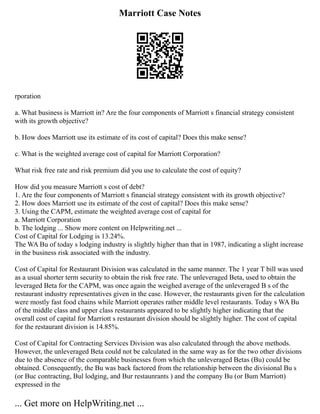 Marriott Case Notes
rporation
a. What business is Marriott in? Are the four components of Marriott s financial strategy consistent
with its growth objective?
b. How does Marriott use its estimate of its cost of capital? Does this make sense?
c. What is the weighted average cost of capital for Marriott Corporation?
What risk free rate and risk premium did you use to calculate the cost of equity?
How did you measure Marriott s cost of debt?
1. Are the four components of Marriott s financial strategy consistent with its growth objective?
2. How does Marriott use its estimate of the cost of capital? Does this make sense?
3. Using the CAPM, estimate the weighted average cost of capital for
a. Marriott Corporation
b. The lodging ... Show more content on Helpwriting.net ...
Cost of Capital for Lodging is 13.24%.
The WA Bu of today s lodging industry is slightly higher than that in 1987, indicating a slight increase
in the business risk associated with the industry.
Cost of Capital for Restaurant Division was calculated in the same manner. The 1 year T bill was used
as a usual shorter term security to obtain the risk free rate. The unleveraged Beta, used to obtain the
leveraged Beta for the CAPM, was once again the weighed average of the unleveraged B s of the
restaurant industry representatives given in the case. However, the restaurants given for the calculation
were mostly fast food chains while Marriott operates rather middle level restaurants. Today s WA Bu
of the middle class and upper class restaurants appeared to be slightly higher indicating that the
overall cost of capital for Marriott s restaurant division should be slightly higher. The cost of capital
for the restaurant division is 14.85%.
Cost of Capital for Contracting Services Division was also calculated through the above methods.
However, the unleveraged Beta could not be calculated in the same way as for the two other divisions
due to the absence of the comparable businesses from which the unleveraged Betas (Bu) could be
obtained. Consequently, the Bu was back factored from the relationship between the divisional Bu s
(or Buc contracting, Bul lodging, and Bur restaunrants ) and the company Bu (or Bum Marriott)
expressed in the
... Get more on HelpWriting.net ...
 