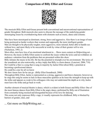 Comparison of Billy Elliot and Grease
The musicals Billy Elliot and Grease present both conventional and unconventional representations of
gender throughout. Both musicals also seem to obscure the message of the underlying gender
stereotyping issues by overshadowing them with elements such as music, dance and costume.
Men have been stereotyped as dominant, strong, brave and aggressive. Also there is an image of men
being portrayed as harder workers than women and supposedly the more intelligent gender.
Men are thought to be physically tougher, more aggressive, more rational, better able to handle sex
without love, and more likely to be successful at work by virtue of their greater will to win.
(Nicholson, 1993, 2)
Most often, men have less of an emotional attachment to ... Show more content on Helpwriting.net ...
However, the music in Billy Elliot seems to confront the issues within the lyrics and not withdraw an
audience s attention from the problems that are presented within this show.
Billy initiates the music in his life. He has the potential to triumph over his environment. The lyrics of
the soundtrack are also noteworthy, as they imply that Billy is a born dancer. (Lancioni, 2006, 718)
He Could be a Star is a song that is sung in majority by Jackie Elliot about Billy s potential at
becoming a professional dancer.
He could be a star for all we know
We don t know how far he can go . (Billy Elliot Soundtrack, 2000)
Throughout Billy Elliot, Jackie is represented as a strong, aggressive and brave character, however as
he sings this song he seems to lack in these masculine qualities as he loses the strength to keep up with
the strike and appears as weak to his colleagues who may not understand the depth as to why Jackie
must leave the strike and go back to work.
Another element of musical theatre is dance, which is evident in both Grease and Billy Elliot. One of
the most famous dances from Billy Elliot is the angry dance, performed by Billy out of frustration
from constantly being mocked and disregarded because of his love for dancing.
This scene not only expresses Billy s rage, it visually represents his childhood. Billy is blocked by
barriers of gender, class, and
... Get more on HelpWriting.net ...
 