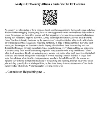Analysis Of Dorothy Allison s Bastards Out Of Carolina
As a society we often judge or form opinions based on others according to their gender, race and class;
this is called stereotyping. Stereotyping involves making generalizations to describe or differentiate a
group. Stereotypes are harmful to women and their experiences, because they can cause bad decision
making that can lead to negative outcomes. Anney Boatwright in Dorothy Allison s novel Bastards
Out of Carolina is heavily burdened by the stereotype of being identified as white trash, which leads
her to making unorthodox decisions regarding her family in hope of breaking free of this white trash
stereotype. Stereotypes are destructive in the shaping of individuals lives, because they make us
disregard differences between individuals. Since stereotypes are everywhere and they are impossible
to escape Anney finds herself conforming to gender stereotypes in order to try to rid herself of this
white trash stereotype. Gender stereotyping plays a major role in the white trash stereotype that is both
racialized and classed. This gender stereotype of women needing a man in their life is taught from
birth. In traditional white families both parents are usually in their children s life, the women are
typically stay at home mothers that take care of the cooking and cleaning, the men have white collar
jobs and they typically live a privileged lifestyle, but since Anney is the exact opposite of this she is
stereotyped as white trash. White trash refers to white people who
... Get more on HelpWriting.net ...
 