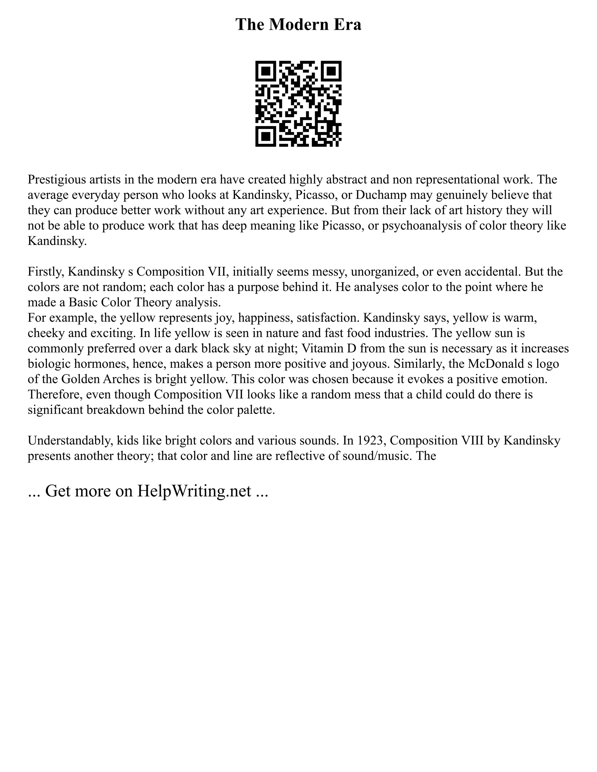 The Modern Era
Prestigious artists in the modern era have created highly abstract and non representational work. The
average everyday person who looks at Kandinsky, Picasso, or Duchamp may genuinely believe that
they can produce better work without any art experience. But from their lack of art history they will
not be able to produce work that has deep meaning like Picasso, or psychoanalysis of color theory like
Kandinsky.
Firstly, Kandinsky s Composition VII, initially seems messy, unorganized, or even accidental. But the
colors are not random; each color has a purpose behind it. He analyses color to the point where he
made a Basic Color Theory analysis.
For example, the yellow represents joy, happiness, satisfaction. Kandinsky says, yellow is warm,
cheeky and exciting. In life yellow is seen in nature and fast food industries. The yellow sun is
commonly preferred over a dark black sky at night; Vitamin D from the sun is necessary as it increases
biologic hormones, hence, makes a person more positive and joyous. Similarly, the McDonald s logo
of the Golden Arches is bright yellow. This color was chosen because it evokes a positive emotion.
Therefore, even though Composition VII looks like a random mess that a child could do there is
significant breakdown behind the color palette.
Understandably, kids like bright colors and various sounds. In 1923, Composition VIII by Kandinsky
presents another theory; that color and line are reflective of sound/music. The
... Get more on HelpWriting.net ...
 