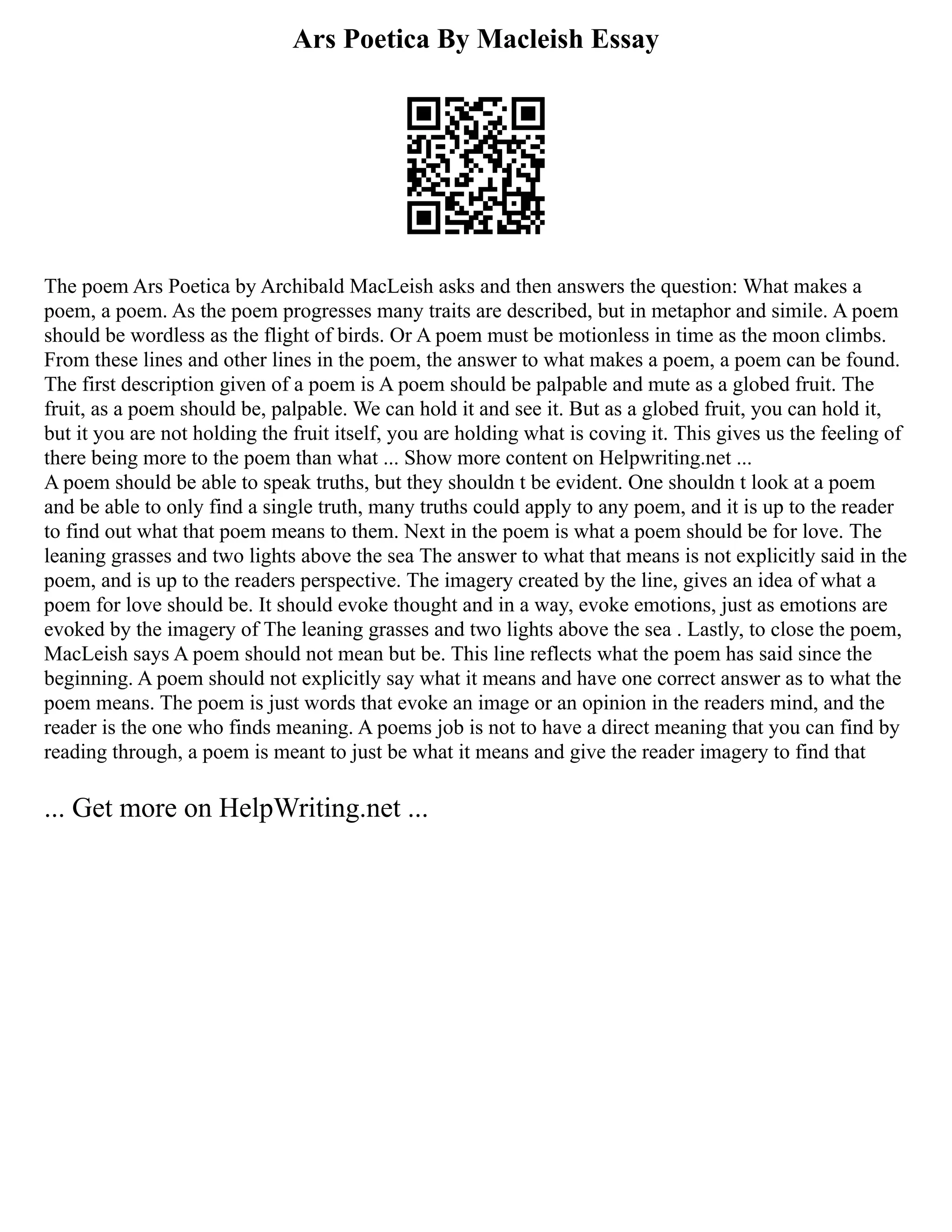 Ars Poetica By Macleish Essay
The poem Ars Poetica by Archibald MacLeish asks and then answers the question: What makes a
poem, a poem. As the poem progresses many traits are described, but in metaphor and simile. A poem
should be wordless as the flight of birds. Or A poem must be motionless in time as the moon climbs.
From these lines and other lines in the poem, the answer to what makes a poem, a poem can be found.
The first description given of a poem is A poem should be palpable and mute as a globed fruit. The
fruit, as a poem should be, palpable. We can hold it and see it. But as a globed fruit, you can hold it,
but it you are not holding the fruit itself, you are holding what is coving it. This gives us the feeling of
there being more to the poem than what ... Show more content on Helpwriting.net ...
A poem should be able to speak truths, but they shouldn t be evident. One shouldn t look at a poem
and be able to only find a single truth, many truths could apply to any poem, and it is up to the reader
to find out what that poem means to them. Next in the poem is what a poem should be for love. The
leaning grasses and two lights above the sea The answer to what that means is not explicitly said in the
poem, and is up to the readers perspective. The imagery created by the line, gives an idea of what a
poem for love should be. It should evoke thought and in a way, evoke emotions, just as emotions are
evoked by the imagery of The leaning grasses and two lights above the sea . Lastly, to close the poem,
MacLeish says A poem should not mean but be. This line reflects what the poem has said since the
beginning. A poem should not explicitly say what it means and have one correct answer as to what the
poem means. The poem is just words that evoke an image or an opinion in the readers mind, and the
reader is the one who finds meaning. A poems job is not to have a direct meaning that you can find by
reading through, a poem is meant to just be what it means and give the reader imagery to find that
... Get more on HelpWriting.net ...
 