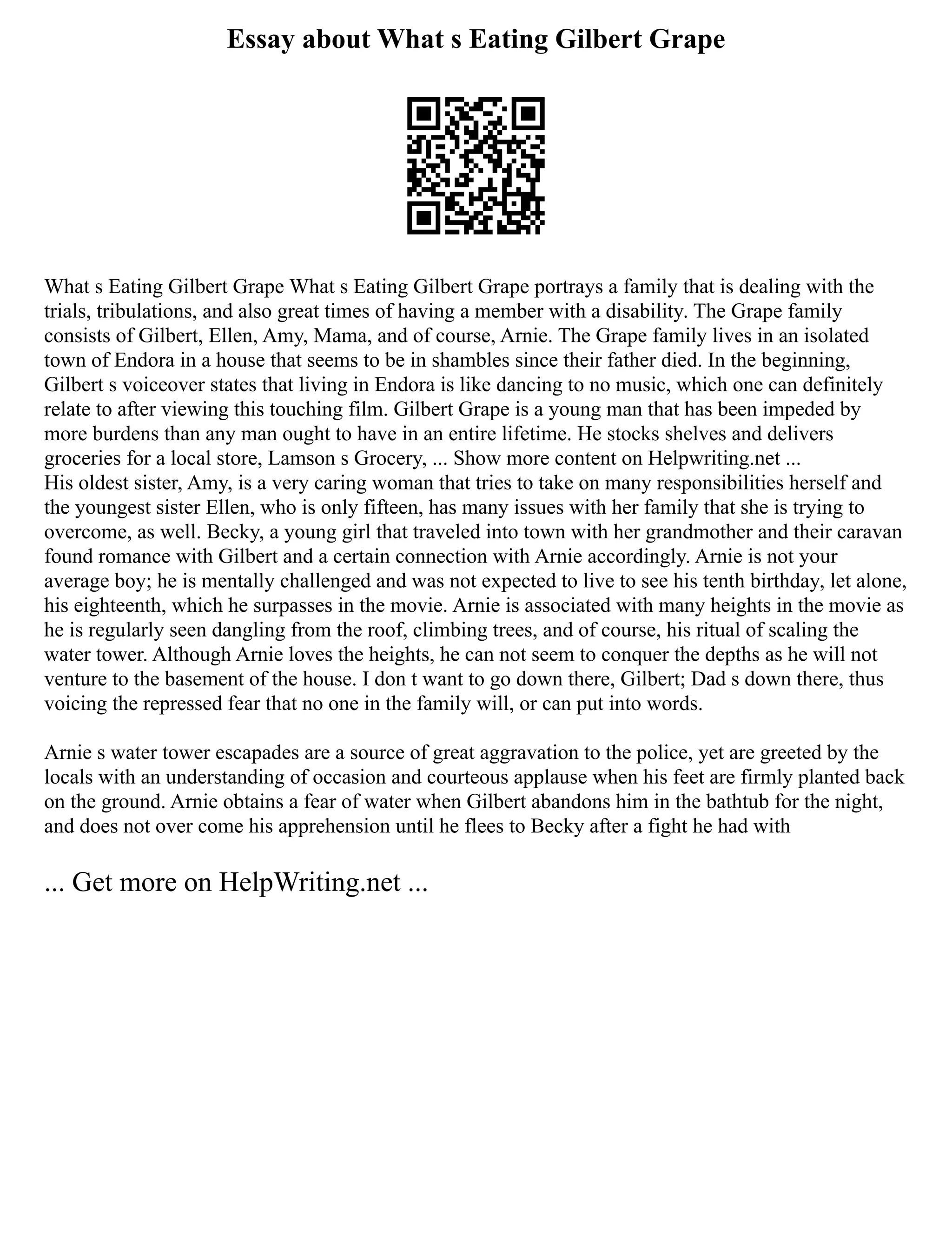 Essay about What s Eating Gilbert Grape
What s Eating Gilbert Grape What s Eating Gilbert Grape portrays a family that is dealing with the
trials, tribulations, and also great times of having a member with a disability. The Grape family
consists of Gilbert, Ellen, Amy, Mama, and of course, Arnie. The Grape family lives in an isolated
town of Endora in a house that seems to be in shambles since their father died. In the beginning,
Gilbert s voiceover states that living in Endora is like dancing to no music, which one can definitely
relate to after viewing this touching film. Gilbert Grape is a young man that has been impeded by
more burdens than any man ought to have in an entire lifetime. He stocks shelves and delivers
groceries for a local store, Lamson s Grocery, ... Show more content on Helpwriting.net ...
His oldest sister, Amy, is a very caring woman that tries to take on many responsibilities herself and
the youngest sister Ellen, who is only fifteen, has many issues with her family that she is trying to
overcome, as well. Becky, a young girl that traveled into town with her grandmother and their caravan
found romance with Gilbert and a certain connection with Arnie accordingly. Arnie is not your
average boy; he is mentally challenged and was not expected to live to see his tenth birthday, let alone,
his eighteenth, which he surpasses in the movie. Arnie is associated with many heights in the movie as
he is regularly seen dangling from the roof, climbing trees, and of course, his ritual of scaling the
water tower. Although Arnie loves the heights, he can not seem to conquer the depths as he will not
venture to the basement of the house. I don t want to go down there, Gilbert; Dad s down there, thus
voicing the repressed fear that no one in the family will, or can put into words.
Arnie s water tower escapades are a source of great aggravation to the police, yet are greeted by the
locals with an understanding of occasion and courteous applause when his feet are firmly planted back
on the ground. Arnie obtains a fear of water when Gilbert abandons him in the bathtub for the night,
and does not over come his apprehension until he flees to Becky after a fight he had with
... Get more on HelpWriting.net ...
 