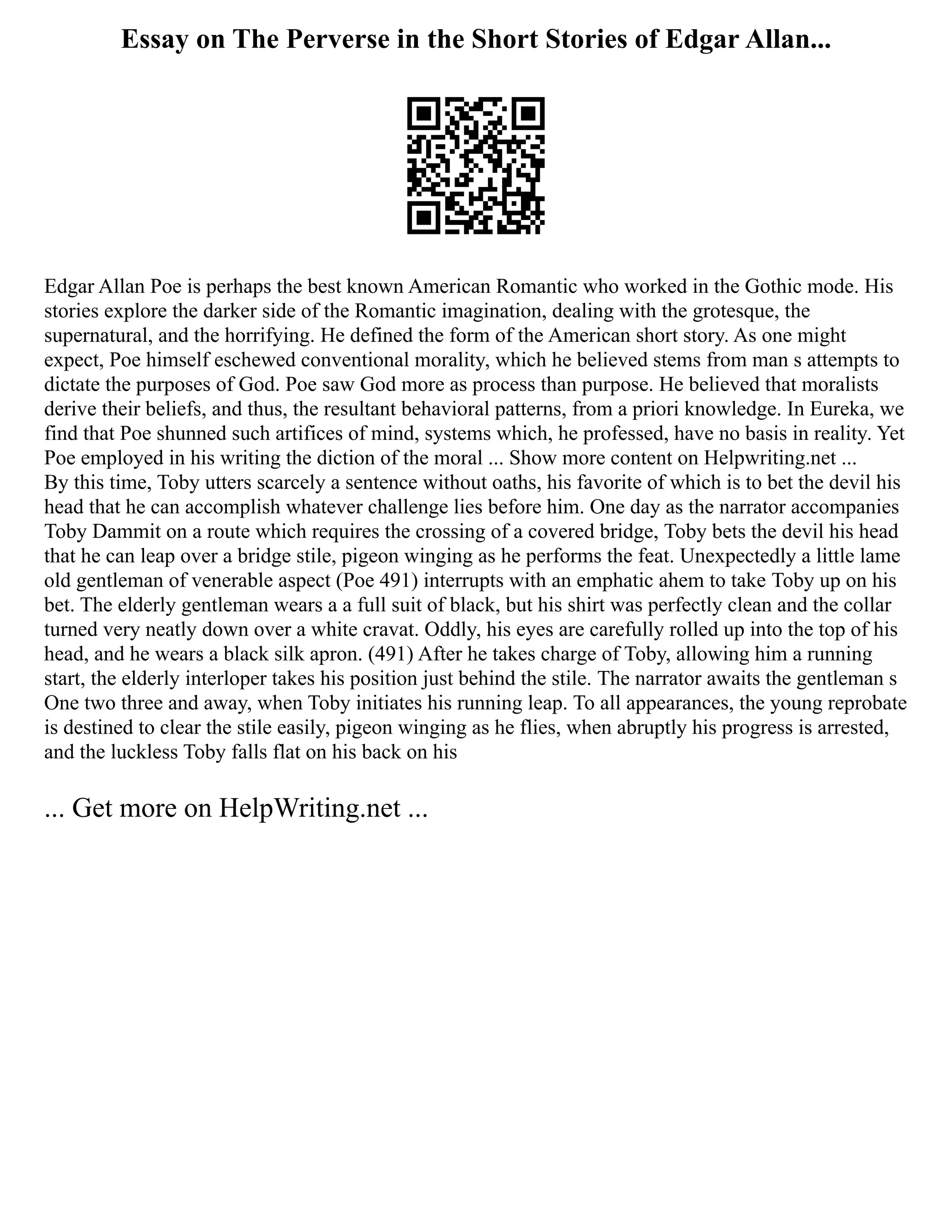 Essay on The Perverse in the Short Stories of Edgar Allan...
Edgar Allan Poe is perhaps the best known American Romantic who worked in the Gothic mode. His
stories explore the darker side of the Romantic imagination, dealing with the grotesque, the
supernatural, and the horrifying. He defined the form of the American short story. As one might
expect, Poe himself eschewed conventional morality, which he believed stems from man s attempts to
dictate the purposes of God. Poe saw God more as process than purpose. He believed that moralists
derive their beliefs, and thus, the resultant behavioral patterns, from a priori knowledge. In Eureka, we
find that Poe shunned such artifices of mind, systems which, he professed, have no basis in reality. Yet
Poe employed in his writing the diction of the moral ... Show more content on Helpwriting.net ...
By this time, Toby utters scarcely a sentence without oaths, his favorite of which is to bet the devil his
head that he can accomplish whatever challenge lies before him. One day as the narrator accompanies
Toby Dammit on a route which requires the crossing of a covered bridge, Toby bets the devil his head
that he can leap over a bridge stile, pigeon winging as he performs the feat. Unexpectedly a little lame
old gentleman of venerable aspect (Poe 491) interrupts with an emphatic ahem to take Toby up on his
bet. The elderly gentleman wears a a full suit of black, but his shirt was perfectly clean and the collar
turned very neatly down over a white cravat. Oddly, his eyes are carefully rolled up into the top of his
head, and he wears a black silk apron. (491) After he takes charge of Toby, allowing him a running
start, the elderly interloper takes his position just behind the stile. The narrator awaits the gentleman s
One two three and away, when Toby initiates his running leap. To all appearances, the young reprobate
is destined to clear the stile easily, pigeon winging as he flies, when abruptly his progress is arrested,
and the luckless Toby falls flat on his back on his
... Get more on HelpWriting.net ...
 