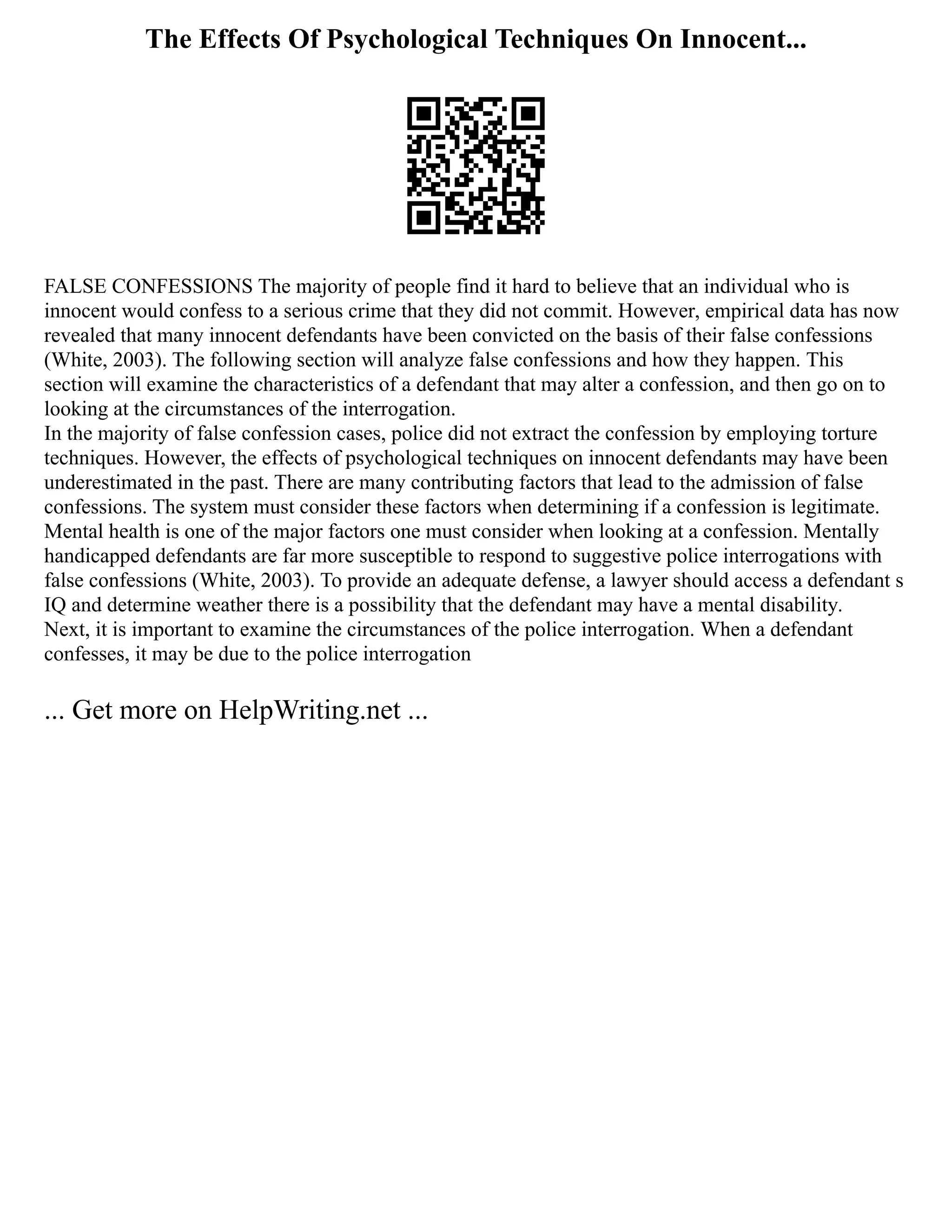The Effects Of Psychological Techniques On Innocent...
FALSE CONFESSIONS The majority of people find it hard to believe that an individual who is
innocent would confess to a serious crime that they did not commit. However, empirical data has now
revealed that many innocent defendants have been convicted on the basis of their false confessions
(White, 2003). The following section will analyze false confessions and how they happen. This
section will examine the characteristics of a defendant that may alter a confession, and then go on to
looking at the circumstances of the interrogation.
In the majority of false confession cases, police did not extract the confession by employing torture
techniques. However, the effects of psychological techniques on innocent defendants may have been
underestimated in the past. There are many contributing factors that lead to the admission of false
confessions. The system must consider these factors when determining if a confession is legitimate.
Mental health is one of the major factors one must consider when looking at a confession. Mentally
handicapped defendants are far more susceptible to respond to suggestive police interrogations with
false confessions (White, 2003). To provide an adequate defense, a lawyer should access a defendant s
IQ and determine weather there is a possibility that the defendant may have a mental disability.
Next, it is important to examine the circumstances of the police interrogation. When a defendant
confesses, it may be due to the police interrogation
... Get more on HelpWriting.net ...
 