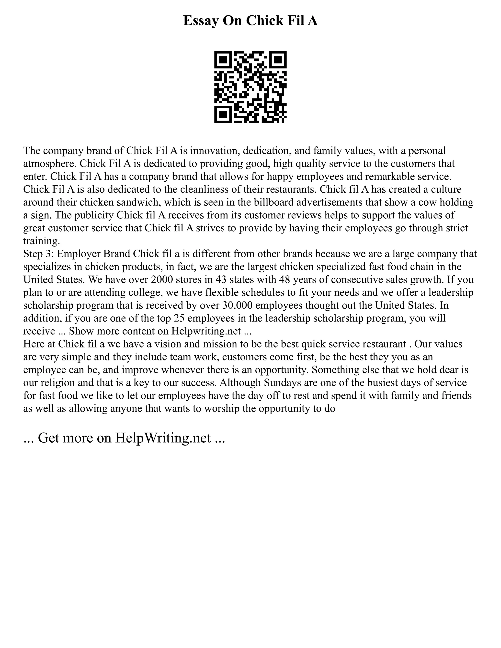 Essay On Chick Fil A
The company brand of Chick Fil A is innovation, dedication, and family values, with a personal
atmosphere. Chick Fil A is dedicated to providing good, high quality service to the customers that
enter. Chick Fil A has a company brand that allows for happy employees and remarkable service.
Chick Fil A is also dedicated to the cleanliness of their restaurants. Chick fil A has created a culture
around their chicken sandwich, which is seen in the billboard advertisements that show a cow holding
a sign. The publicity Chick fil A receives from its customer reviews helps to support the values of
great customer service that Chick fil A strives to provide by having their employees go through strict
training.
Step 3: Employer Brand Chick fil a is different from other brands because we are a large company that
specializes in chicken products, in fact, we are the largest chicken specialized fast food chain in the
United States. We have over 2000 stores in 43 states with 48 years of consecutive sales growth. If you
plan to or are attending college, we have flexible schedules to fit your needs and we offer a leadership
scholarship program that is received by over 30,000 employees thought out the United States. In
addition, if you are one of the top 25 employees in the leadership scholarship program, you will
receive ... Show more content on Helpwriting.net ...
Here at Chick fil a we have a vision and mission to be the best quick service restaurant . Our values
are very simple and they include team work, customers come first, be the best they you as an
employee can be, and improve whenever there is an opportunity. Something else that we hold dear is
our religion and that is a key to our success. Although Sundays are one of the busiest days of service
for fast food we like to let our employees have the day off to rest and spend it with family and friends
as well as allowing anyone that wants to worship the opportunity to do
... Get more on HelpWriting.net ...
 