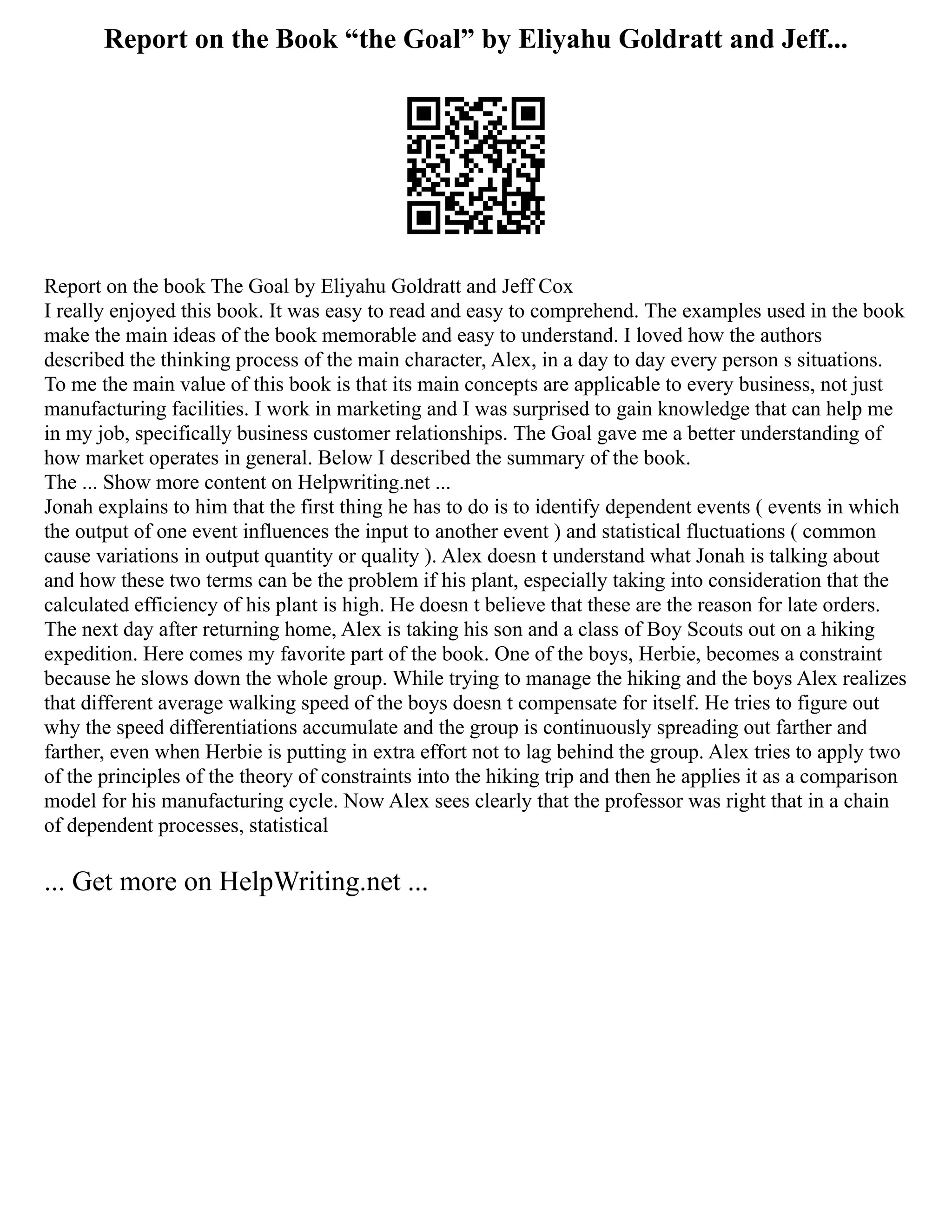 Report on the Book “the Goal” by Eliyahu Goldratt and Jeff...
Report on the book The Goal by Eliyahu Goldratt and Jeff Cox
I really enjoyed this book. It was easy to read and easy to comprehend. The examples used in the book
make the main ideas of the book memorable and easy to understand. I loved how the authors
described the thinking process of the main character, Alex, in a day to day every person s situations.
To me the main value of this book is that its main concepts are applicable to every business, not just
manufacturing facilities. I work in marketing and I was surprised to gain knowledge that can help me
in my job, specifically business customer relationships. The Goal gave me a better understanding of
how market operates in general. Below I described the summary of the book.
The ... Show more content on Helpwriting.net ...
Jonah explains to him that the first thing he has to do is to identify dependent events ( events in which
the output of one event influences the input to another event ) and statistical fluctuations ( common
cause variations in output quantity or quality ). Alex doesn t understand what Jonah is talking about
and how these two terms can be the problem if his plant, especially taking into consideration that the
calculated efficiency of his plant is high. He doesn t believe that these are the reason for late orders.
The next day after returning home, Alex is taking his son and a class of Boy Scouts out on a hiking
expedition. Here comes my favorite part of the book. One of the boys, Herbie, becomes a constraint
because he slows down the whole group. While trying to manage the hiking and the boys Alex realizes
that different average walking speed of the boys doesn t compensate for itself. He tries to figure out
why the speed differentiations accumulate and the group is continuously spreading out farther and
farther, even when Herbie is putting in extra effort not to lag behind the group. Alex tries to apply two
of the principles of the theory of constraints into the hiking trip and then he applies it as a comparison
model for his manufacturing cycle. Now Alex sees clearly that the professor was right that in a chain
of dependent processes, statistical
... Get more on HelpWriting.net ...
 