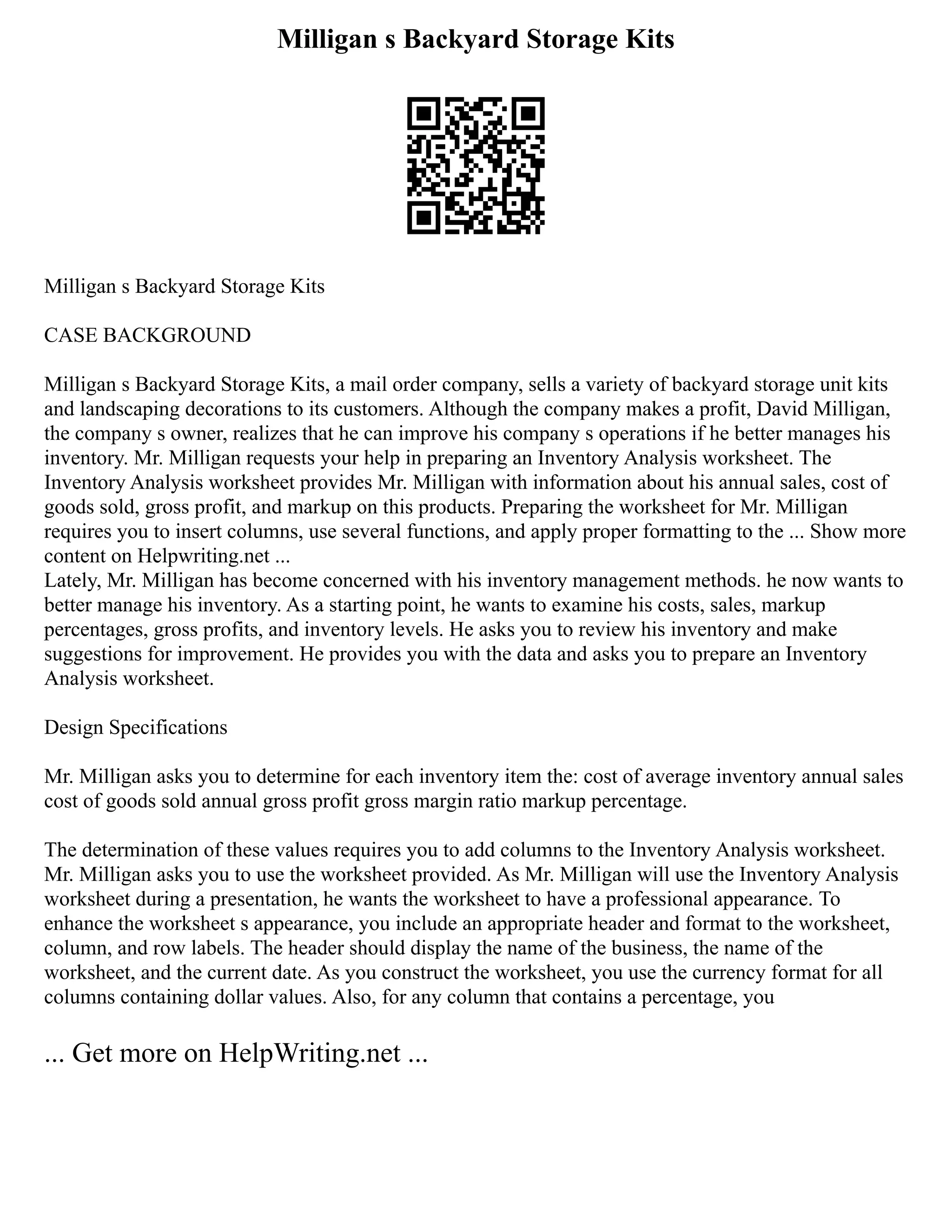Milligan s Backyard Storage Kits
Milligan s Backyard Storage Kits
CASE BACKGROUND
Milligan s Backyard Storage Kits, a mail order company, sells a variety of backyard storage unit kits
and landscaping decorations to its customers. Although the company makes a profit, David Milligan,
the company s owner, realizes that he can improve his company s operations if he better manages his
inventory. Mr. Milligan requests your help in preparing an Inventory Analysis worksheet. The
Inventory Analysis worksheet provides Mr. Milligan with information about his annual sales, cost of
goods sold, gross profit, and markup on this products. Preparing the worksheet for Mr. Milligan
requires you to insert columns, use several functions, and apply proper formatting to the ... Show more
content on Helpwriting.net ...
Lately, Mr. Milligan has become concerned with his inventory management methods. he now wants to
better manage his inventory. As a starting point, he wants to examine his costs, sales, markup
percentages, gross profits, and inventory levels. He asks you to review his inventory and make
suggestions for improvement. He provides you with the data and asks you to prepare an Inventory
Analysis worksheet.
Design Specifications
Mr. Milligan asks you to determine for each inventory item the: cost of average inventory annual sales
cost of goods sold annual gross profit gross margin ratio markup percentage.
The determination of these values requires you to add columns to the Inventory Analysis worksheet.
Mr. Milligan asks you to use the worksheet provided. As Mr. Milligan will use the Inventory Analysis
worksheet during a presentation, he wants the worksheet to have a professional appearance. To
enhance the worksheet s appearance, you include an appropriate header and format to the worksheet,
column, and row labels. The header should display the name of the business, the name of the
worksheet, and the current date. As you construct the worksheet, you use the currency format for all
columns containing dollar values. Also, for any column that contains a percentage, you
... Get more on HelpWriting.net ...
 