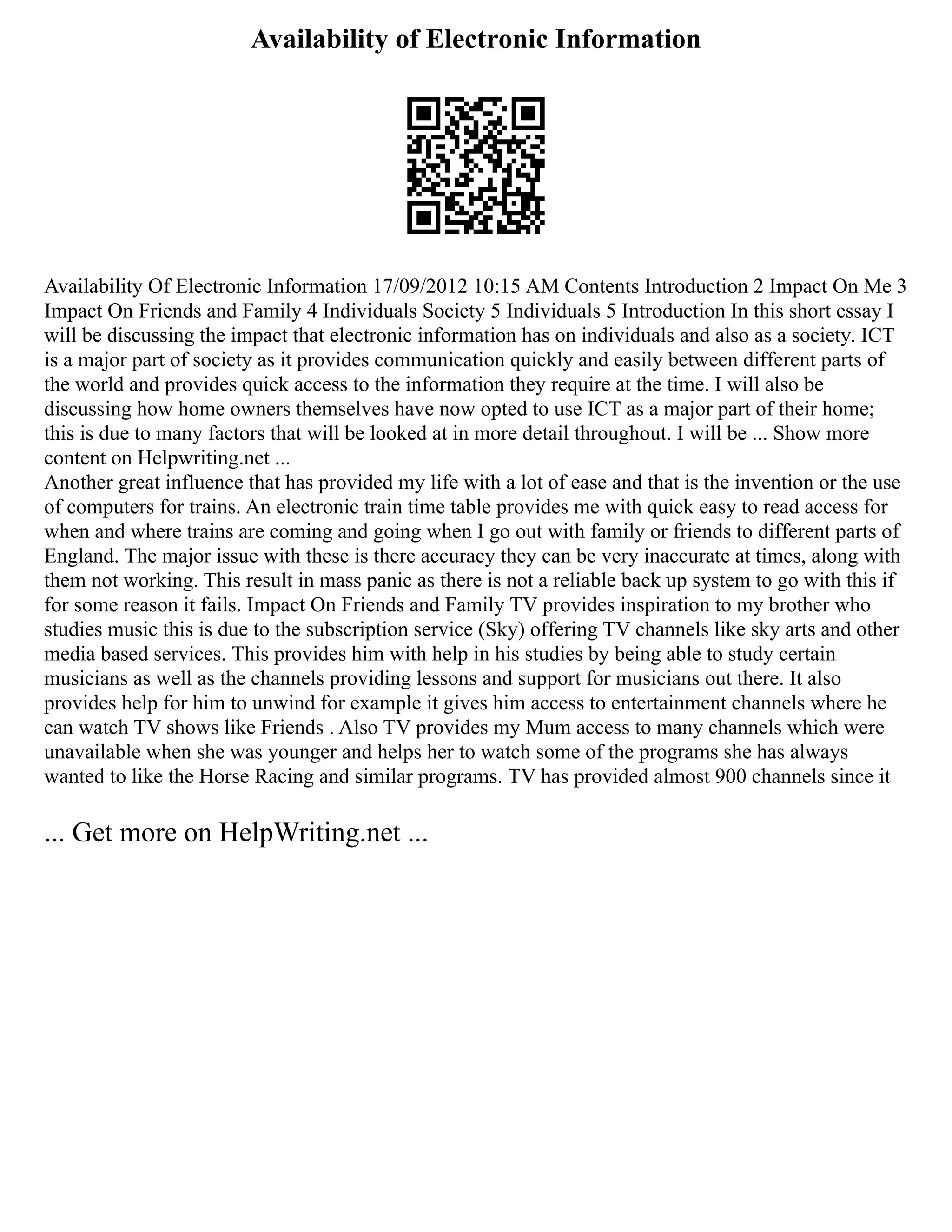 Availability of Electronic Information
Availability Of Electronic Information 17/09/2012 10:15 AM Contents Introduction 2 Impact On Me 3
Impact On Friends and Family 4 Individuals Society 5 Individuals 5 Introduction In this short essay I
will be discussing the impact that electronic information has on individuals and also as a society. ICT
is a major part of society as it provides communication quickly and easily between different parts of
the world and provides quick access to the information they require at the time. I will also be
discussing how home owners themselves have now opted to use ICT as a major part of their home;
this is due to many factors that will be looked at in more detail throughout. I will be ... Show more
content on Helpwriting.net ...
Another great influence that has provided my life with a lot of ease and that is the invention or the use
of computers for trains. An electronic train time table provides me with quick easy to read access for
when and where trains are coming and going when I go out with family or friends to different parts of
England. The major issue with these is there accuracy they can be very inaccurate at times, along with
them not working. This result in mass panic as there is not a reliable back up system to go with this if
for some reason it fails. Impact On Friends and Family TV provides inspiration to my brother who
studies music this is due to the subscription service (Sky) offering TV channels like sky arts and other
media based services. This provides him with help in his studies by being able to study certain
musicians as well as the channels providing lessons and support for musicians out there. It also
provides help for him to unwind for example it gives him access to entertainment channels where he
can watch TV shows like Friends . Also TV provides my Mum access to many channels which were
unavailable when she was younger and helps her to watch some of the programs she has always
wanted to like the Horse Racing and similar programs. TV has provided almost 900 channels since it
... Get more on HelpWriting.net ...
 