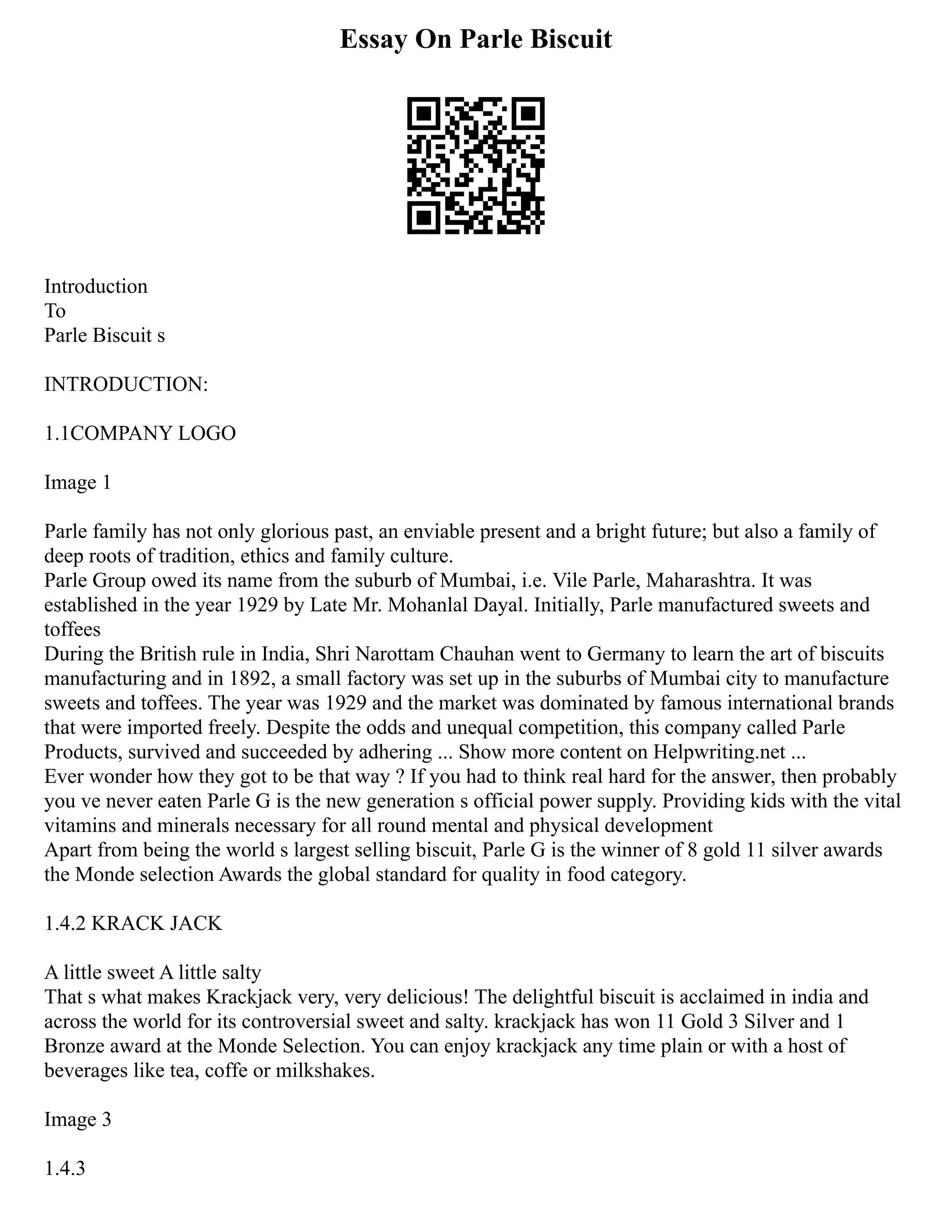Essay On Parle Biscuit
Introduction
To
Parle Biscuit s
INTRODUCTION:
1.1COMPANY LOGO
Image 1
Parle family has not only glorious past, an enviable present and a bright future; but also a family of
deep roots of tradition, ethics and family culture.
Parle Group owed its name from the suburb of Mumbai, i.e. Vile Parle, Maharashtra. It was
established in the year 1929 by Late Mr. Mohanlal Dayal. Initially, Parle manufactured sweets and
toffees
During the British rule in India, Shri Narottam Chauhan went to Germany to learn the art of biscuits
manufacturing and in 1892, a small factory was set up in the suburbs of Mumbai city to manufacture
sweets and toffees. The year was 1929 and the market was dominated by famous international brands
that were imported freely. Despite the odds and unequal competition, this company called Parle
Products, survived and succeeded by adhering ... Show more content on Helpwriting.net ...
Ever wonder how they got to be that way ? If you had to think real hard for the answer, then probably
you ve never eaten Parle G is the new generation s official power supply. Providing kids with the vital
vitamins and minerals necessary for all round mental and physical development
Apart from being the world s largest selling biscuit, Parle G is the winner of 8 gold 11 silver awards
the Monde selection Awards the global standard for quality in food category.
1.4.2 KRACK JACK
A little sweet A little salty
That s what makes Krackjack very, very delicious! The delightful biscuit is acclaimed in india and
across the world for its controversial sweet and salty. krackjack has won 11 Gold 3 Silver and 1
Bronze award at the Monde Selection. You can enjoy krackjack any time plain or with a host of
beverages like tea, coffe or milkshakes.
Image 3
1.4.3
 