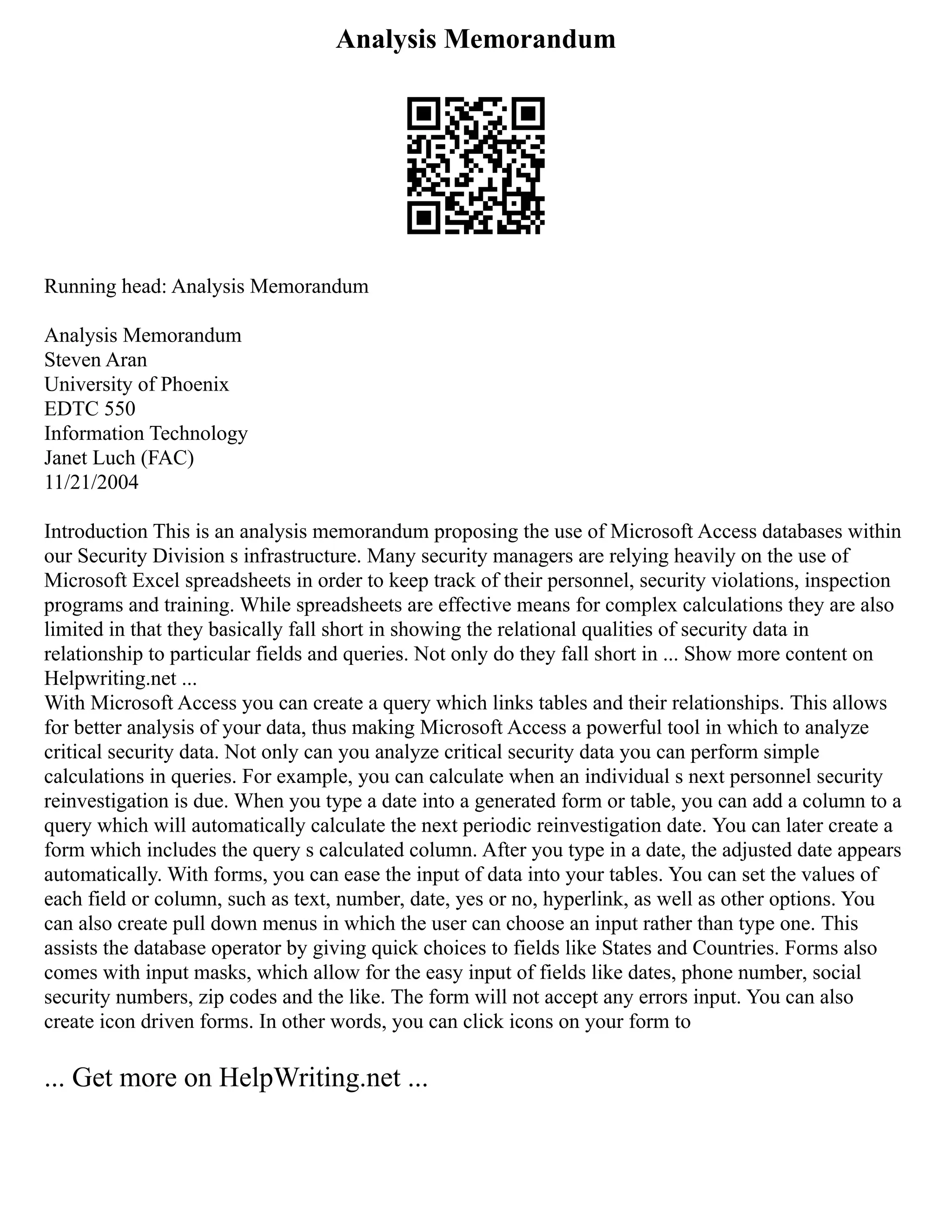 Analysis Memorandum
Running head: Analysis Memorandum
Analysis Memorandum
Steven Aran
University of Phoenix
EDTC 550
Information Technology
Janet Luch (FAC)
11/21/2004
Introduction This is an analysis memorandum proposing the use of Microsoft Access databases within
our Security Division s infrastructure. Many security managers are relying heavily on the use of
Microsoft Excel spreadsheets in order to keep track of their personnel, security violations, inspection
programs and training. While spreadsheets are effective means for complex calculations they are also
limited in that they basically fall short in showing the relational qualities of security data in
relationship to particular fields and queries. Not only do they fall short in ... Show more content on
Helpwriting.net ...
With Microsoft Access you can create a query which links tables and their relationships. This allows
for better analysis of your data, thus making Microsoft Access a powerful tool in which to analyze
critical security data. Not only can you analyze critical security data you can perform simple
calculations in queries. For example, you can calculate when an individual s next personnel security
reinvestigation is due. When you type a date into a generated form or table, you can add a column to a
query which will automatically calculate the next periodic reinvestigation date. You can later create a
form which includes the query s calculated column. After you type in a date, the adjusted date appears
automatically. With forms, you can ease the input of data into your tables. You can set the values of
each field or column, such as text, number, date, yes or no, hyperlink, as well as other options. You
can also create pull down menus in which the user can choose an input rather than type one. This
assists the database operator by giving quick choices to fields like States and Countries. Forms also
comes with input masks, which allow for the easy input of fields like dates, phone number, social
security numbers, zip codes and the like. The form will not accept any errors input. You can also
create icon driven forms. In other words, you can click icons on your form to
... Get more on HelpWriting.net ...
 