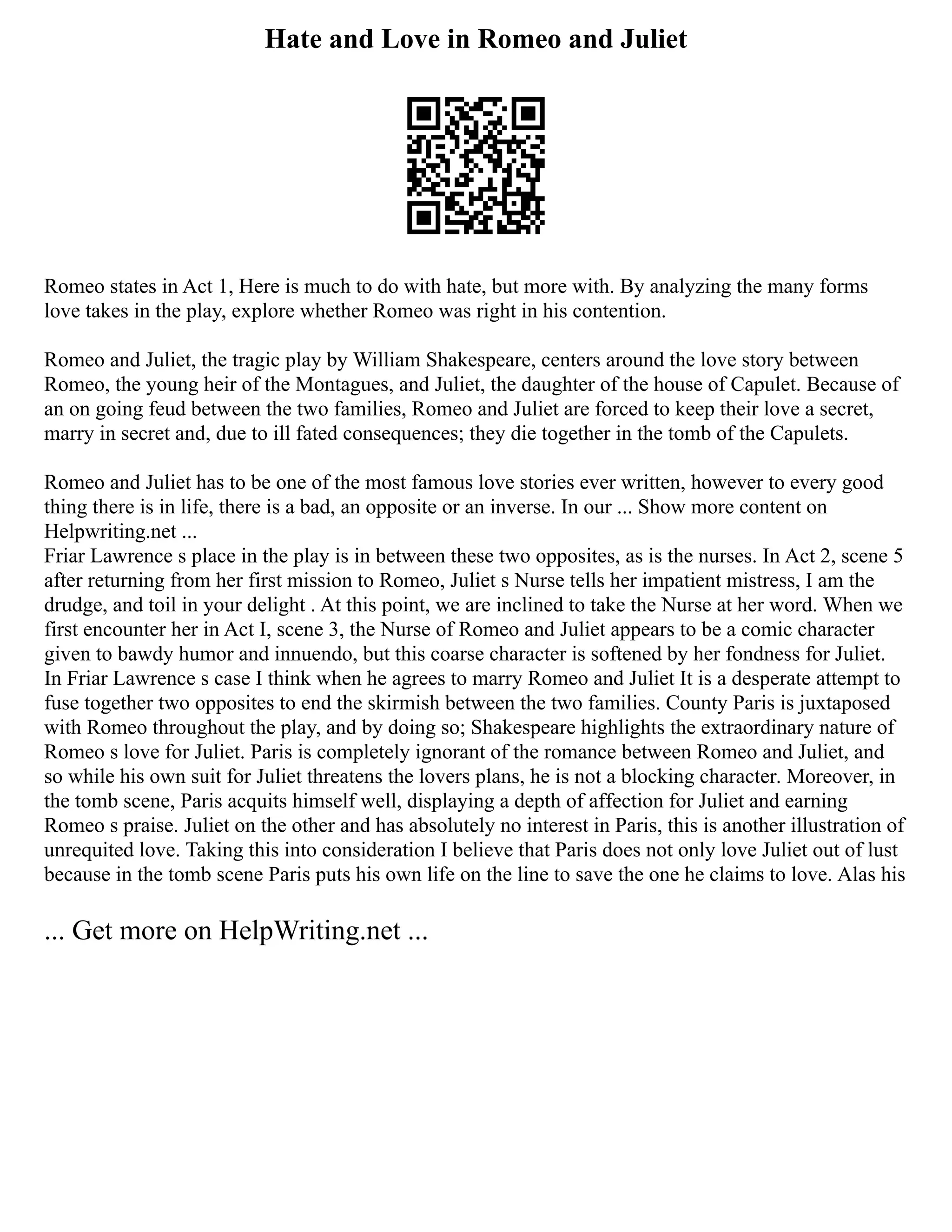Hate and Love in Romeo and Juliet
Romeo states in Act 1, Here is much to do with hate, but more with. By analyzing the many forms
love takes in the play, explore whether Romeo was right in his contention.
Romeo and Juliet, the tragic play by William Shakespeare, centers around the love story between
Romeo, the young heir of the Montagues, and Juliet, the daughter of the house of Capulet. Because of
an on going feud between the two families, Romeo and Juliet are forced to keep their love a secret,
marry in secret and, due to ill fated consequences; they die together in the tomb of the Capulets.
Romeo and Juliet has to be one of the most famous love stories ever written, however to every good
thing there is in life, there is a bad, an opposite or an inverse. In our ... Show more content on
Helpwriting.net ...
Friar Lawrence s place in the play is in between these two opposites, as is the nurses. In Act 2, scene 5
after returning from her first mission to Romeo, Juliet s Nurse tells her impatient mistress, I am the
drudge, and toil in your delight . At this point, we are inclined to take the Nurse at her word. When we
first encounter her in Act I, scene 3, the Nurse of Romeo and Juliet appears to be a comic character
given to bawdy humor and innuendo, but this coarse character is softened by her fondness for Juliet.
In Friar Lawrence s case I think when he agrees to marry Romeo and Juliet It is a desperate attempt to
fuse together two opposites to end the skirmish between the two families. County Paris is juxtaposed
with Romeo throughout the play, and by doing so; Shakespeare highlights the extraordinary nature of
Romeo s love for Juliet. Paris is completely ignorant of the romance between Romeo and Juliet, and
so while his own suit for Juliet threatens the lovers plans, he is not a blocking character. Moreover, in
the tomb scene, Paris acquits himself well, displaying a depth of affection for Juliet and earning
Romeo s praise. Juliet on the other and has absolutely no interest in Paris, this is another illustration of
unrequited love. Taking this into consideration I believe that Paris does not only love Juliet out of lust
because in the tomb scene Paris puts his own life on the line to save the one he claims to love. Alas his
... Get more on HelpWriting.net ...
 