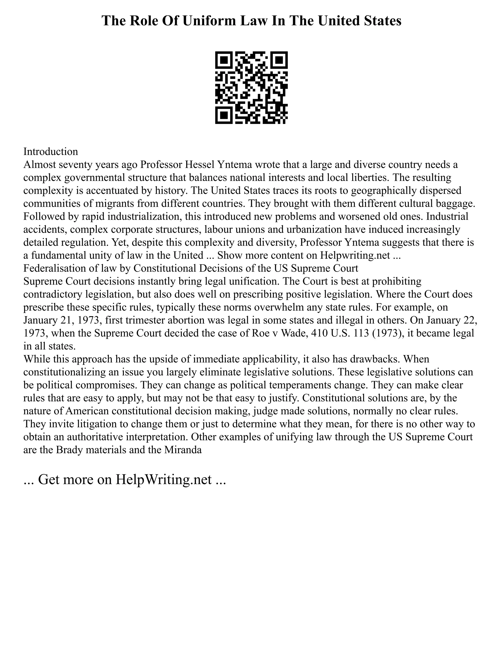 The Role Of Uniform Law In The United States
Introduction
Almost seventy years ago Professor Hessel Yntema wrote that a large and diverse country needs a
complex governmental structure that balances national interests and local liberties. The resulting
complexity is accentuated by history. The United States traces its roots to geographically dispersed
communities of migrants from different countries. They brought with them different cultural baggage.
Followed by rapid industrialization, this introduced new problems and worsened old ones. Industrial
accidents, complex corporate structures, labour unions and urbanization have induced increasingly
detailed regulation. Yet, despite this complexity and diversity, Professor Yntema suggests that there is
a fundamental unity of law in the United ... Show more content on Helpwriting.net ...
Federalisation of law by Constitutional Decisions of the US Supreme Court
Supreme Court decisions instantly bring legal unification. The Court is best at prohibiting
contradictory legislation, but also does well on prescribing positive legislation. Where the Court does
prescribe these specific rules, typically these norms overwhelm any state rules. For example, on
January 21, 1973, first trimester abortion was legal in some states and illegal in others. On January 22,
1973, when the Supreme Court decided the case of Roe v Wade, 410 U.S. 113 (1973), it became legal
in all states.
While this approach has the upside of immediate applicability, it also has drawbacks. When
constitutionalizing an issue you largely eliminate legislative solutions. These legislative solutions can
be political compromises. They can change as political temperaments change. They can make clear
rules that are easy to apply, but may not be that easy to justify. Constitutional solutions are, by the
nature of American constitutional decision making, judge made solutions, normally no clear rules.
They invite litigation to change them or just to determine what they mean, for there is no other way to
obtain an authoritative interpretation. Other examples of unifying law through the US Supreme Court
are the Brady materials and the Miranda
... Get more on HelpWriting.net ...
 
