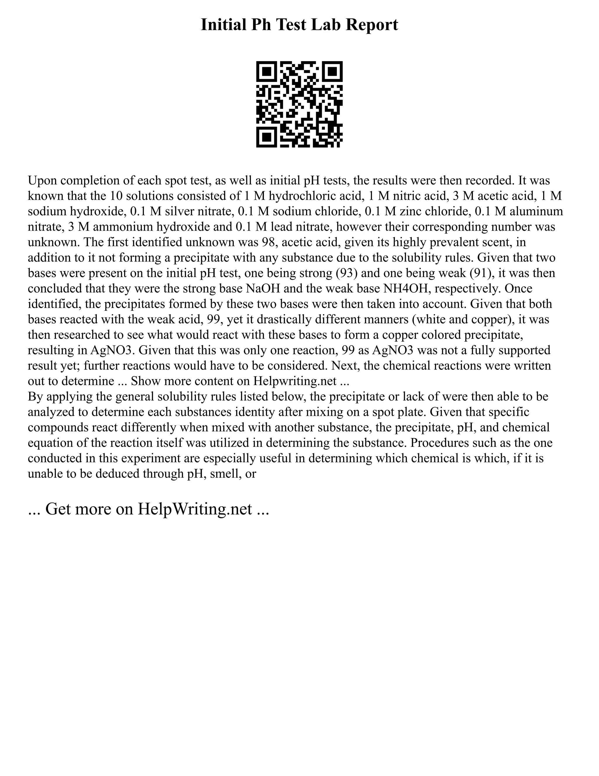 Initial Ph Test Lab Report
Upon completion of each spot test, as well as initial pH tests, the results were then recorded. It was
known that the 10 solutions consisted of 1 M hydrochloric acid, 1 M nitric acid, 3 M acetic acid, 1 M
sodium hydroxide, 0.1 M silver nitrate, 0.1 M sodium chloride, 0.1 M zinc chloride, 0.1 M aluminum
nitrate, 3 M ammonium hydroxide and 0.1 M lead nitrate, however their corresponding number was
unknown. The first identified unknown was 98, acetic acid, given its highly prevalent scent, in
addition to it not forming a precipitate with any substance due to the solubility rules. Given that two
bases were present on the initial pH test, one being strong (93) and one being weak (91), it was then
concluded that they were the strong base NaOH and the weak base NH4OH, respectively. Once
identified, the precipitates formed by these two bases were then taken into account. Given that both
bases reacted with the weak acid, 99, yet it drastically different manners (white and copper), it was
then researched to see what would react with these bases to form a copper colored precipitate,
resulting in AgNO3. Given that this was only one reaction, 99 as AgNO3 was not a fully supported
result yet; further reactions would have to be considered. Next, the chemical reactions were written
out to determine ... Show more content on Helpwriting.net ...
By applying the general solubility rules listed below, the precipitate or lack of were then able to be
analyzed to determine each substances identity after mixing on a spot plate. Given that specific
compounds react differently when mixed with another substance, the precipitate, pH, and chemical
equation of the reaction itself was utilized in determining the substance. Procedures such as the one
conducted in this experiment are especially useful in determining which chemical is which, if it is
unable to be deduced through pH, smell, or
... Get more on HelpWriting.net ...
 