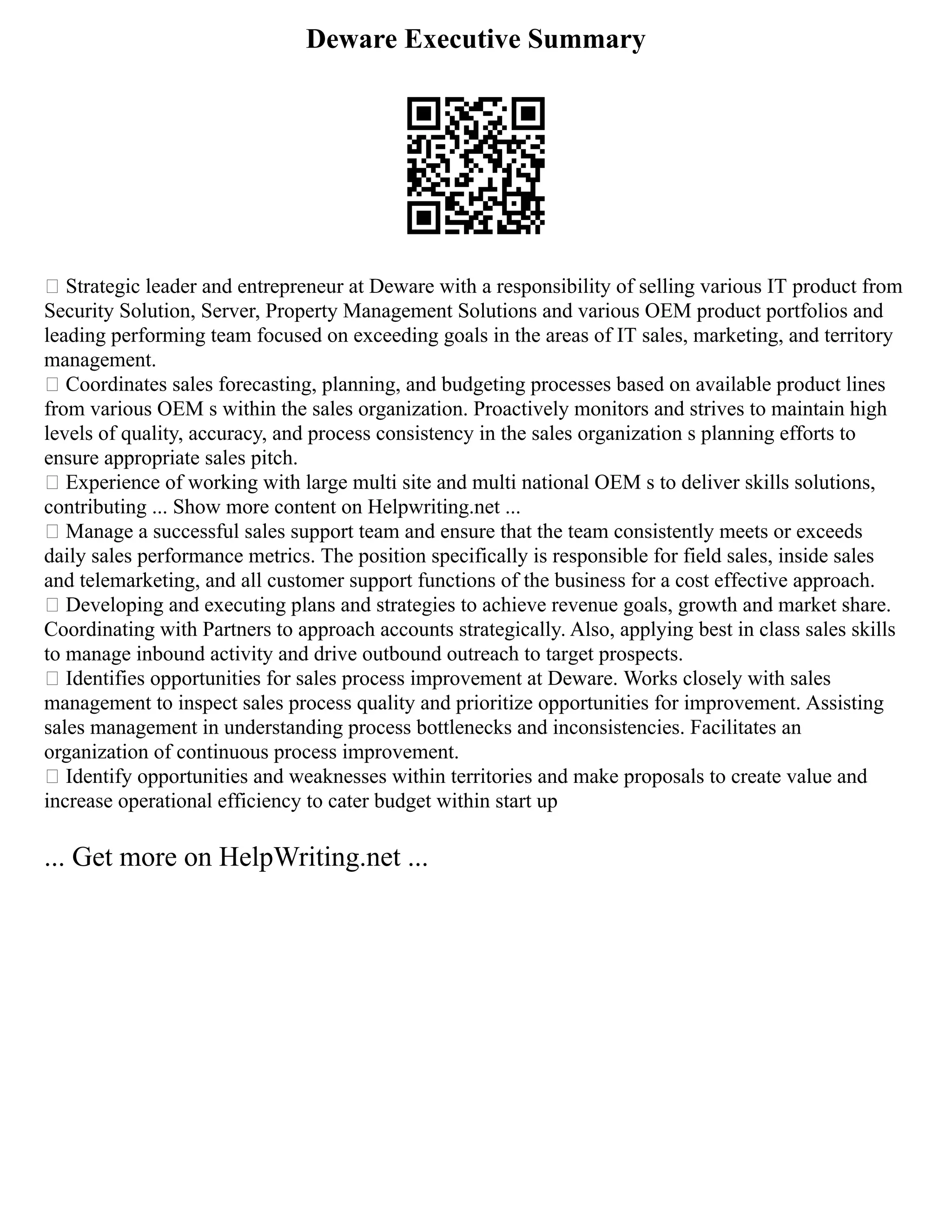 Deware Executive Summary
 Strategic leader and entrepreneur at Deware with a responsibility of selling various IT product from
Security Solution, Server, Property Management Solutions and various OEM product portfolios and
leading performing team focused on exceeding goals in the areas of IT sales, marketing, and territory
management.
 Coordinates sales forecasting, planning, and budgeting processes based on available product lines
from various OEM s within the sales organization. Proactively monitors and strives to maintain high
levels of quality, accuracy, and process consistency in the sales organization s planning efforts to
ensure appropriate sales pitch.
 Experience of working with large multi site and multi national OEM s to deliver skills solutions,
contributing ... Show more content on Helpwriting.net ...
 Manage a successful sales support team and ensure that the team consistently meets or exceeds
daily sales performance metrics. The position specifically is responsible for field sales, inside sales
and telemarketing, and all customer support functions of the business for a cost effective approach.
 Developing and executing plans and strategies to achieve revenue goals, growth and market share.
Coordinating with Partners to approach accounts strategically. Also, applying best in class sales skills
to manage inbound activity and drive outbound outreach to target prospects.
 Identifies opportunities for sales process improvement at Deware. Works closely with sales
management to inspect sales process quality and prioritize opportunities for improvement. Assisting
sales management in understanding process bottlenecks and inconsistencies. Facilitates an
organization of continuous process improvement.
 Identify opportunities and weaknesses within territories and make proposals to create value and
increase operational efficiency to cater budget within start up
... Get more on HelpWriting.net ...
 