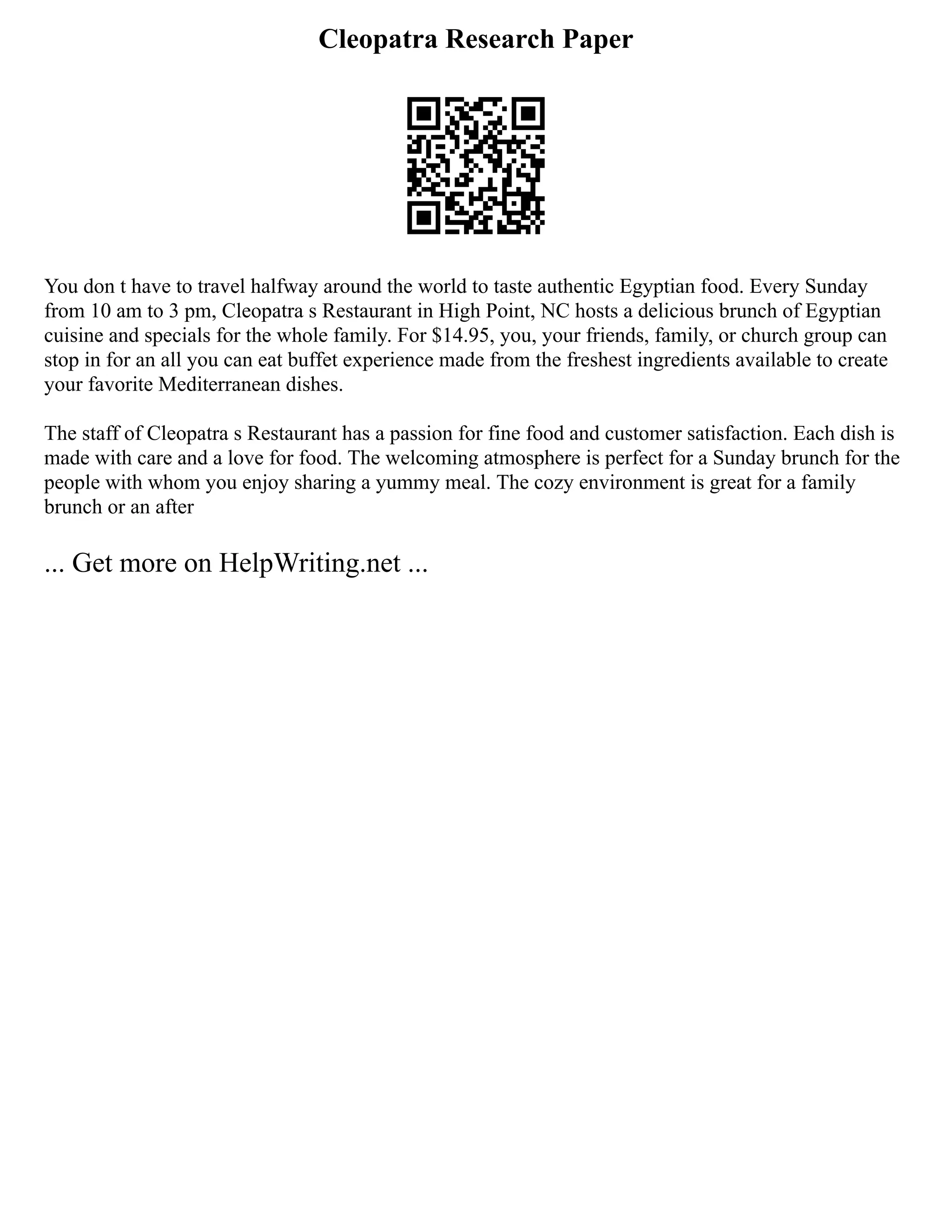 Cleopatra Research Paper
You don t have to travel halfway around the world to taste authentic Egyptian food. Every Sunday
from 10 am to 3 pm, Cleopatra s Restaurant in High Point, NC hosts a delicious brunch of Egyptian
cuisine and specials for the whole family. For $14.95, you, your friends, family, or church group can
stop in for an all you can eat buffet experience made from the freshest ingredients available to create
your favorite Mediterranean dishes.
The staff of Cleopatra s Restaurant has a passion for fine food and customer satisfaction. Each dish is
made with care and a love for food. The welcoming atmosphere is perfect for a Sunday brunch for the
people with whom you enjoy sharing a yummy meal. The cozy environment is great for a family
brunch or an after
... Get more on HelpWriting.net ...
 