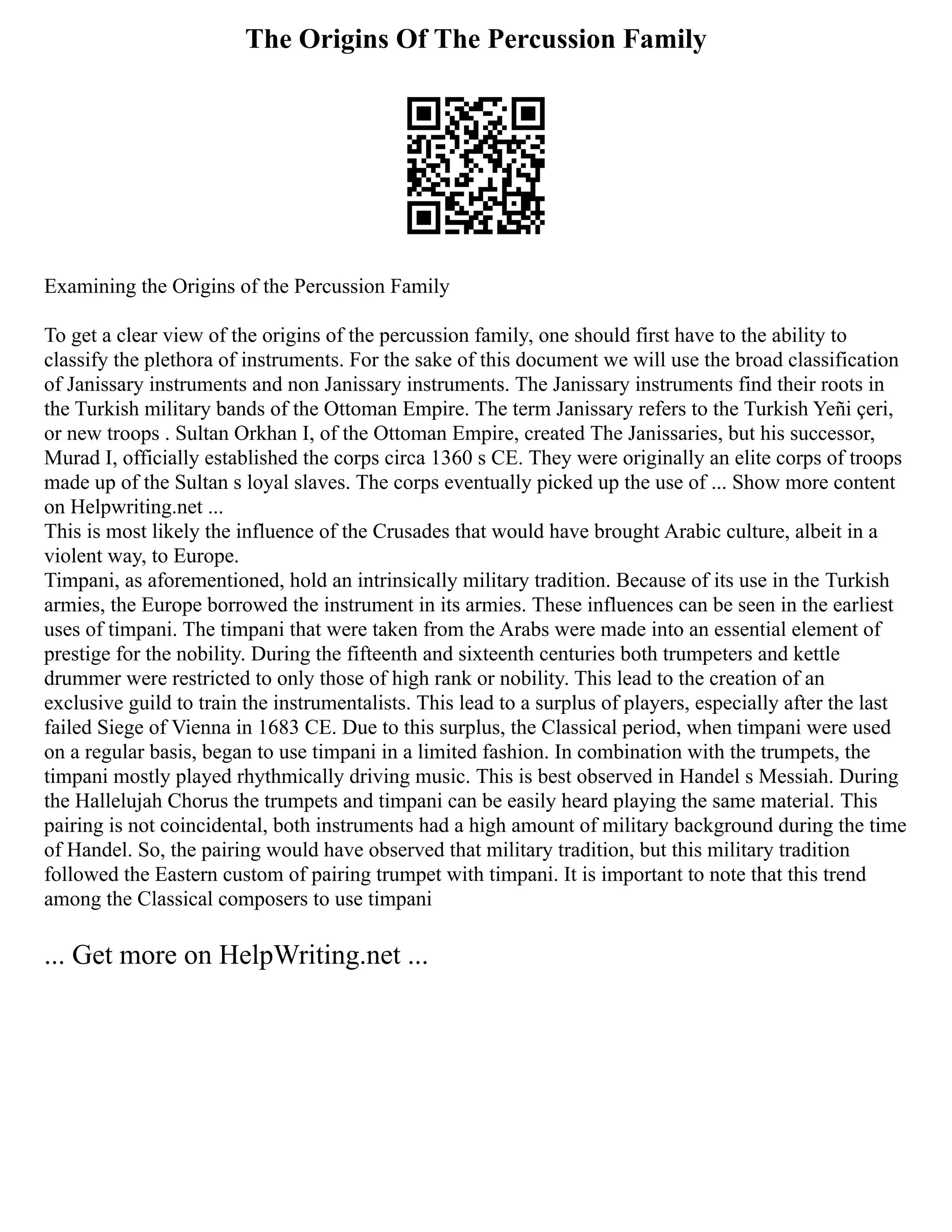 The Origins Of The Percussion Family
Examining the Origins of the Percussion Family
To get a clear view of the origins of the percussion family, one should first have to the ability to
classify the plethora of instruments. For the sake of this document we will use the broad classification
of Janissary instruments and non Janissary instruments. The Janissary instruments find their roots in
the Turkish military bands of the Ottoman Empire. The term Janissary refers to the Turkish Yeñi çeri,
or new troops . Sultan Orkhan I, of the Ottoman Empire, created The Janissaries, but his successor,
Murad I, officially established the corps circa 1360 s CE. They were originally an elite corps of troops
made up of the Sultan s loyal slaves. The corps eventually picked up the use of ... Show more content
on Helpwriting.net ...
This is most likely the influence of the Crusades that would have brought Arabic culture, albeit in a
violent way, to Europe.
Timpani, as aforementioned, hold an intrinsically military tradition. Because of its use in the Turkish
armies, the Europe borrowed the instrument in its armies. These influences can be seen in the earliest
uses of timpani. The timpani that were taken from the Arabs were made into an essential element of
prestige for the nobility. During the fifteenth and sixteenth centuries both trumpeters and kettle
drummer were restricted to only those of high rank or nobility. This lead to the creation of an
exclusive guild to train the instrumentalists. This lead to a surplus of players, especially after the last
failed Siege of Vienna in 1683 CE. Due to this surplus, the Classical period, when timpani were used
on a regular basis, began to use timpani in a limited fashion. In combination with the trumpets, the
timpani mostly played rhythmically driving music. This is best observed in Handel s Messiah. During
the Hallelujah Chorus the trumpets and timpani can be easily heard playing the same material. This
pairing is not coincidental, both instruments had a high amount of military background during the time
of Handel. So, the pairing would have observed that military tradition, but this military tradition
followed the Eastern custom of pairing trumpet with timpani. It is important to note that this trend
among the Classical composers to use timpani
... Get more on HelpWriting.net ...
 