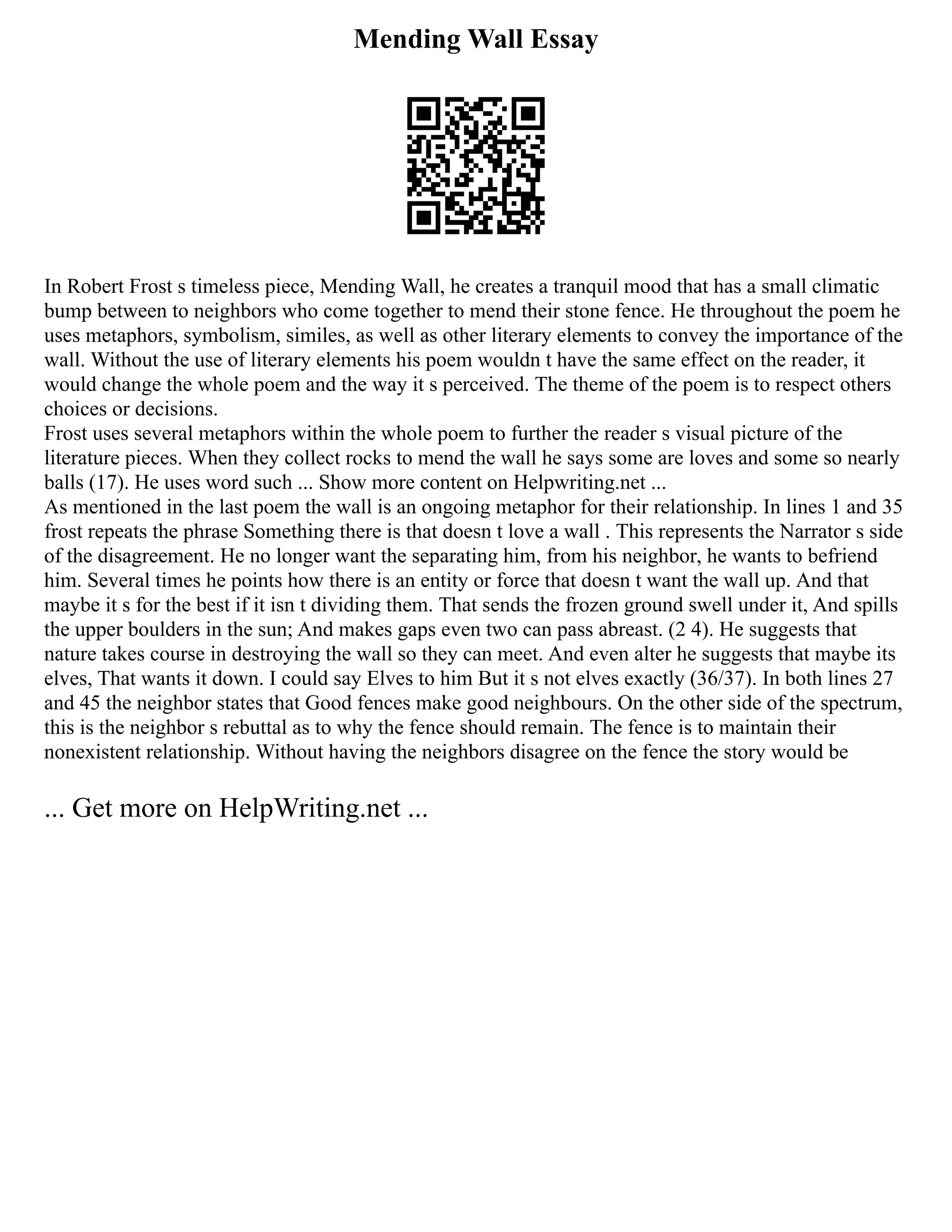 Mending Wall Essay
In Robert Frost s timeless piece, Mending Wall, he creates a tranquil mood that has a small climatic
bump between to neighbors who come together to mend their stone fence. He throughout the poem he
uses metaphors, symbolism, similes, as well as other literary elements to convey the importance of the
wall. Without the use of literary elements his poem wouldn t have the same effect on the reader, it
would change the whole poem and the way it s perceived. The theme of the poem is to respect others
choices or decisions.
Frost uses several metaphors within the whole poem to further the reader s visual picture of the
literature pieces. When they collect rocks to mend the wall he says some are loves and some so nearly
balls (17). He uses word such ... Show more content on Helpwriting.net ...
As mentioned in the last poem the wall is an ongoing metaphor for their relationship. In lines 1 and 35
frost repeats the phrase Something there is that doesn t love a wall . This represents the Narrator s side
of the disagreement. He no longer want the separating him, from his neighbor, he wants to befriend
him. Several times he points how there is an entity or force that doesn t want the wall up. And that
maybe it s for the best if it isn t dividing them. That sends the frozen ground swell under it, And spills
the upper boulders in the sun; And makes gaps even two can pass abreast. (2 4). He suggests that
nature takes course in destroying the wall so they can meet. And even alter he suggests that maybe its
elves, That wants it down. I could say Elves to him But it s not elves exactly (36/37). In both lines 27
and 45 the neighbor states that Good fences make good neighbours. On the other side of the spectrum,
this is the neighbor s rebuttal as to why the fence should remain. The fence is to maintain their
nonexistent relationship. Without having the neighbors disagree on the fence the story would be
... Get more on HelpWriting.net ...
 