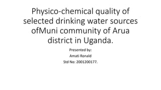 Physico-chemical quality of
selected drinking water sources
ofMuni community of Arua
district in Uganda.
Presented by:
Amati Ronald
Std No: 2001200177.
 