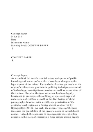 Concept Paper
MHA 618
Date
Instructor Name
Running head: CONCEPT PAPER
1
CONCEPT PAPER
8
Concept Paper
As a result of the unstable social set up and spread of public
knowledge of matters of sex, there have been changes in the
legal aspect of the crime. Particularly, the changes touch on the
rules of evidence and procedures, policing techniques as a result
of technology, investigations exercises as well as prosecution of
the victims. Besides, the term sex crime has been legally
broadened to encompass the ordinary crimes such rape and
molestation of children as well as the distribution of child
pornography, lewd act with a child, and penetration of the
genital or anal region on a foreign object as observed by
Brownmiller (2015). As such, the expansiveness of the term
increases the probability of the juvenile cases on sexual-based
crimes. Indeed, the exposure to pornographic content online
aggravates the rates of committing these crimes among people
 