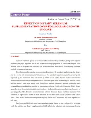 July 14, 2020
Concept Paper
Seminar on Current Topic (PHYS 716)
EFFECT OF DIETARY SELENIUM
SUPPLEMENTATION OVER FOLLICULAR GROWTH
IN GOAT
Concerned Teacher
Dr. Saeed Ahmed Soomro, PhD
Assistant Professor
Department of Physiology and Biochemistry, SAU Tandojam
By.
Nabi Bux Solangi, (PhD-2K19-BP-01)
PhD Scholar
Department of Physiology and Biochemistry, SAU Tandojam
SUMMARY
Goats are important species of livestock in Pakistan since they contribute greatly to the agrarian
economy and plays important role in the livelihood of large proportion of small and marginal scale
farmers. Most of the production especially red meat comes from small holder farmers using traditional
methods of management system.
The relationship between the environment and nutrition with reproductive physiology has always
played a pivotal role in maintenance of life processes. The reproductive performance of sheep and goat is
regulated by the nutritional status of animal, (Griffiths et al., 2007). Several studies demonstrated
interaction between nutrition and reproduction in sheep and goats have shown that poor nutrition causes
delayed puberty, silent heat period, poor fertilization, decrease ovulation; decrease conception rates
increased lambing and kidding mortality in young sheep and goat (Smith and Akinbamijo, 2000). Recent
researches have shown that minerals in nutrition have a fundamental role on reproductive performance of
goat (Arguello, 2011). From the essential mineral nutrients Selenium (Se) is vital trace elements which
contribute in reproductive health of small ruminants by its antioxidant activity (Hefnawy and Tortora
Perez, 2010). Hence nutritional management in young female stock determines the future reproductive
efficiency.
Development of follicle is most important physiological change to start cyclic activity in female,
while the nutrition and dietary supplementation highly effects the induction and maintenance of estrus
 