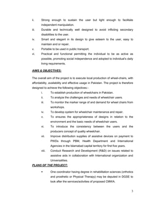 3
ii. Strong enough to sustain the user but light enough to facilitate
independent manipulation.
iii. Durable and technically well designed to avoid inflicting secondary
disabilities to the user.
iv. Smart and elegant in its design to give esteem to the user, easy to
maintain and or repair.
v. Portable to be used in public transport.
vi. Practical and functional permitting the individual to be as active as
possible, promoting social independence and adopted to individual’s daily
living requirements.
AIMS & OBJECTIVES:
The overall aim of the project is to execute local production of wheel-chairs, with
affordability, availability and effective usage in Pakistan. The project is therefore
designed to achieve the following objectives:-
i. To establish production of wheelchairs in Pakistan.
ii. To analyze the challenges and needs of wheelchair users.
iii. To monitor the marker range of and demand for wheel chairs from
workshops.
iv. To develop system for wheelchair maintenance and repair.
v. To ensures the appropriateness of designs in relation to the
environment and the basic needs of wheelchair users.
vi. To introduce the consistency between the users and the
producers concept of quality wheelchair.
vii. Improve distribution supplies of assistive devices on payment to
PWDs through PBM, Health Department and International
Agencies in the Islamabad capital territory for first five years.
viii. Conduct Research and Development (R&D) on issues related to
assistive aids in collaboration with International organization and
Universalities.
PLANS OF THE PROJECT:
 One coordinator having degree in rehabilitation sciences (orthotics
and prosthetic or Physical Therapy) may be deputed in DGSE to
look after the services/activities of proposed CMWA.
 