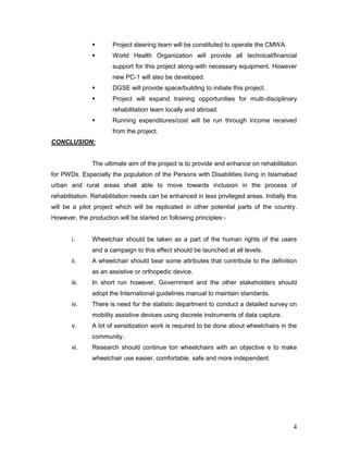 4
 Project steering team will be constituted to operate the CMWA.
 World Health Organization will provide all technical/financial
support for this project along-with necessary equipment. However
new PC-1 will also be developed.
 DGSE will provide space/building to initiate this project.
 Project will expand training opportunities for multi-disciplinary
rehabilitation team locally and abroad.
 Running expenditures/cost will be run through income received
from the project.
CONCLUSION:
The ultimate aim of the project is to provide and enhance on rehabilitation
for PWDs. Especially the population of the Persons with Disabilities living in Islamabad
urban and rural areas shall able to move towards inclusion in the process of
rehabilitation. Rehabilitation needs can be enhanced in less privileged areas. Initially this
will be a pilot project which will be replicated in other potential parts of the country.
However, the production will be started on following principles:-
i. Wheelchair should be taken as a part of the human rights of the users
and a campaign to this effect should be launched at all levels.
ii. A wheelchair should bear some attributes that contribute to the definition
as an assistive or orthopedic device.
iii. In short run however, Government and the other stakeholders should
adopt the International guidelines manual to maintain standards.
iv. There is need for the statistic department to conduct a detailed survey on
mobility assistive devices using discrete instruments of data capture.
v. A lot of sensitization work is required to be done about wheelchairs in the
community.
vi. Research should continue ton wheelchairs with an objective e to make
wheelchair use easier, comfortable, safe and more independent.
 