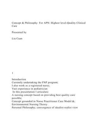 Concept & Philosophy For APN: Highest level-Quality Clinical
Care
Presented by
Liu Cuan
1
Introduction
Currently undertaking the FNP program;
I also work as a registered nurse;
Vast experience in pediatrician
In this presentation I articulate:
A nursing concept based on providing best quality care
possible;
Concept grounded in Nurse Practitioner Care Model &;
Environmental Nursing Theory
Personal Philosophy; convergence of idealist-realist view
 