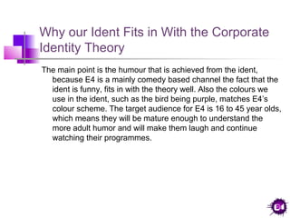 Why our Ident Fits in With the Corporate
Identity Theory
The main point is the humour that is achieved from the ident,
because E4 is a mainly comedy based channel the fact that the
ident is funny, fits in with the theory well. Also the colours we
use in the ident, such as the bird being purple, matches E4’s
colour scheme. The target audience for E4 is 16 to 45 year olds,
which means they will be mature enough to understand the
more adult humor and will make them laugh and continue
watching their programmes.

 