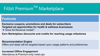 TM
 Fitbit Premium                 Marketplace

Features
Exclusive coupons, promotions and deals for subscribers
Targeted ad opportunities for health & wellness businesses
 Grow Ad Revenue model?
Earn Marketplace discounts and credits for reaching usage milestones


Recommendation Engine
Offers and deals will be targeted based upon usage patterns and preferences

Increased Offline Engagement
Attendance at Premium-only meet-ups
 