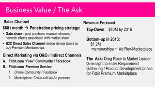 Business Value / The Ask
Sales Channel                               Revenue Forecast
$60 / month  Penetration pricing strategy: Top-Down: $40M by 2016
• Gain share : post-purchase revenue streams /
  network affects associated with market share       Bottom-up in 2013:
• B2C Direct Sales Channel: entice device Users to     $1.2M
  buy Premium Memberships                               memberships + Ad Rev-Marketplace
Direct Marketing via O&O / Indirect Channels
A. Fitbit.com “Free” Community / Facebook
                                                     The Ask: Drag Race to Market Leader
                                                     Greenlight to enter Requirement
B. Fitbit.com Premium Service:
                                                     Gathering / Product Development phase
   1. Online Community / Facebook                    for Fitbit Premium Marketplace
   2. Marketplace: Cross-sell via Ad partners
 