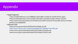 Appendix

 • Target Segment
     • http://mobihealthnews.com/14884/by-2016-400m-market-for-health-fitness-apps/
     •http://mobihealthnews.com/11224/by-2016-80m-wearable-wireless-fitness-sensors/
     •http://www.informationweek.com/healthcare/mobile-wireless/10-wearable-devices-to-keep-
     patients-hea/240000353
 • Segment Size
     •www.census.gov/prod/cen2010/briefs/c2010br-03.pdf
     •http://www.census.gov/compendia/statab/2012/tables/12s1342.pdf
     •www.census.gov/compendia/statab/2012/tables/12s0195.pdf
     •www.census.gov/compendia/statab/2012/tables/12s0212.pdf
 