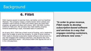 Background


             “In order to grow revenue,
             Fitbit needs to develop
             subscription-based software
             and services in a way that
             engages existing customers,
             and attracts new ones.”
 