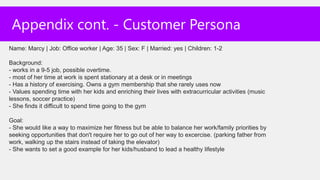 Appendix cont. - Customer Persona
Name: Marcy | Job: Office worker | Age: 35 | Sex: F | Married: yes | Children: 1-2

Background:
- works in a 9-5 job, possible overtime.
- most of her time at work is spent stationary at a desk or in meetings
- Has a history of exercising. Owns a gym membership that she rarely uses now
- Values spending time with her kids and enriching their lives with extracurricular activities (music
lessons, soccer practice)
- She finds it difficult to spend time going to the gym

Goal:
- She would like a way to maximize her fitness but be able to balance her work/family priorities by
seeking opportunities that don't require her to go out of her way to excercise. (parking father from
work, walking up the stairs instead of taking the elevator)
- She wants to set a good example for her kids/husband to lead a healthy lifestyle
 