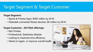 Target Segment & Target Customer
Target Segment:
   • Sports & Fitness Apps: $400 million by 2016
   • Wearable connected fitness devices: 80 million by 2016

Target Customer - All Fitbit offerings:
   • Mid-Thirties
   • Professional, Sedentary lifestyle
   • Looking to maximize time efficiency
   • Wants to regain, or improve overall health
 