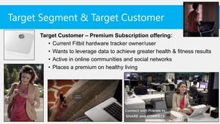 Target Segment & Target Customer
      Target Customer – Premium Subscription offering:
         • Current Fitbit hardware tracker owner/user
         • Wants to leverage data to achieve greater health & fitness results
         • Active in online communities and social networks
         • Places a premium on healthy living
 