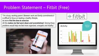 Problem Statement – Fitbit (Free)
“I’m a busy, working parent. Between work and family commitments it
is difficult to focus on leading a healthy lifestyle,
let alone find the time to exercise.
All this makes me feel worn down and overwhelmed. Solving these
problems would help me feel more organized, energetic and healthy.”
 