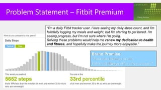 Problem Statement – Fitbit Premium
           “I'm a daily Fitbit tracker user. I love seeing my daily steps count, and I'm
           faithfully logging my meals and weight, but I'm starting to get bored. I'm
           seeing progress, but I'm not sure where I'm going.
           Solving these problems would help me renew my dedication to health
           and fitness, and hopefully make the journey more enjoyable.”


                                           Brand Promise:
                                           “Your data belongs to you.
                                           Fitbit will always offer a free account.”
 