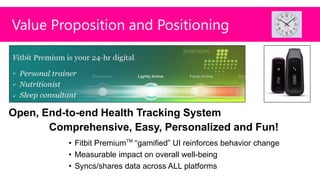 Value Proposition and Positioning




Open, End-to-end Health Tracking System
       Comprehensive, Easy, Personalized and Fun!
          • Fitbit PremiumTM “gamified” UI reinforces behavior change
          • Measurable impact on overall well-being
          • Syncs/shares data across ALL platforms
 