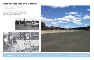 3 B R I S T O L R I S I N G Preliminary submission
Bristol Post 1955 Flood & Urban Renewal
The flood of 1955 was a seminal moment in the history of downtown
Bristol as it ushered in an era that was dominated by the growth of the
suburban landscape. The 1960’s saw the onset of “Urban Renewal” which
tore apart the fabric of historic downtown.
Downtown Bristol struggled to compete with auto oriented retail and
entertainment options, including those located along Rt. 6 and at
regional malls outside of Bristol. In 2005 the mall was demolished,
ushering in the possibility of a new era that could see a revitalized
downtown and a return to a vibrant, mixed-use urban construct that is
lacking within most of America’s suburban downtowns.
 