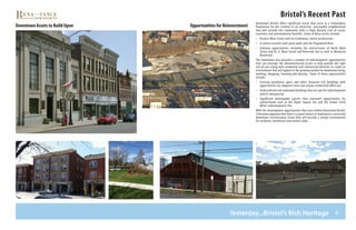 4
Bristol’s Recent Past
Yesterday...Bristol’s Rich Heritage
Downtown Bristol offers significant assets that serve as a tremendous
foundation for the creation of an attractive, sustainable neighborhood
that will provide the community with a Triple Bottom Line of social,
economic and environmental benefits. Some of these assets include:
•	 Historic Main Street with its traditional, native architecture
•	 A central location with great parks and the Pequabuck River
•	 Gateway opportunities including the intersections of North Main
Street and Rt. 6, Main Street and Riverside Ave as well as Memorial
Boulevard.
The Downtown also provides a number of redevelopment opportunities
that can leverage the aforementioned assets to help provide the right
mix of uses along with residential and commercial densities to create an
environment that will appeal to the growing market for downtown living,
working, shopping, learning and playing. Some of these opportunities
include:
•	 Existing warehouse space and other character-rich buildings with
opportunities for adaptive reuse and unique residential/office use
•	 Underutilized and outmoded buildings that are ripe for redevelopment
and/or repurposing
•	 Significant developable parcels that represent opportunities for
reinvestment such as the Depot Square site and the former Chick
Miller redevelopment site.
With the development opportunities that exist within Downtown Bristol,
it becomes apparent that there is a great chance to implement a successful
downtown revitalization vision that will provide a unique environment
for residents, businesses and visitors alike.
Opportunities for ReinvestmentDowntown Assets to Build Upon
 