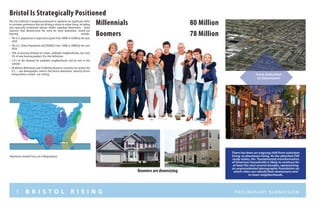 5 B R I S T O L R I S I N G Preliminary submission
Millennials							80 Million
Boomers								78 Million
Bristol Is Strategically Positioned
There has been an ongoing shift from suburban
living, to downtown living. As the attached ZVA
study states, the “fundamental transformation
of American households is likely to continue for
at least the next several decades, representing
an unprecedented demographic foundation on
which cities can rebuild their downtowns and
in-town neighborhoods.
From Suburban
to Downtown
Population Growth Focus on 6 Megaregions
Boomers are downsizing
The City of Bristol is uniquely positioned to capitalize on significant shifts
in consumer preference that are driving a return to urban living, including
and especially residential options within suburban downtowns. Some
statistics that demonstrate the need for more downtown, mixed-use
housing include:
•	 The U.S. population is expected to grow from 300M to 420M by the year
2050
•	 The U.S. Urban Population will DOUBLE from 150M to 300M by the year
2050
•	 30% of housing demand for urban, walkable neighborhoods, but only
2% of new housing product fits that definition
•	 2/3’s of the demand for walkable neighborhoods will be met in the
suburbs
•	 80 Million Millennials and 78 Million Boomers currently live within the
U.S. – two demographic cohorts that desire downtown, amenity driven
living within a mixed -use setting.
 