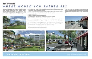 7 B R I S T O L R I S I N G Preliminary submission
New Urbanism
W h e r e wo u l d y o u r a t h e r b e ?
•	 A mix of uses that include a significant residential population, office and commercial uses, retail,
entertainment, cultural, restaurant, and hospitality
•	 Inclusion of significant public space, greenways, walking and biking paths and other community amenities
•	 Mixed-income housing to provide residential opportunities to the entire population
•	 Compact Building Design
•	 Emphasis on walkability and non-auto modes of transit
•	 Focused development within urban cores and downtowns as opposed to greenfields
•	 Higher density housing including numerous multi family options
As can be seen in the before and after images on this page, New Urbanism provides an alternative for communities
that have been constructed with a lack of proper planning principles, resulting in little to no“sense of place”
coupled with economic struggles.
These demonstrate transformation of a typical suburban light industrial center into an inviting downtown
neighborhood that offers a mix of uses, including residential options. The bottom images provide insight as to
how an auto-oriented corridor, which suffers from a lack of investment in pedestrian options, can transition to a
more main street setting that is ripe for ground floor retail and street level activity.
* The following images are courtesy of Urban Land Insititue
The Concept of New Urbanism, which is rooted in the creation of vibrant,
liveable mixed-use communities that provide walkability within a
traditional neighborhood setting, has been around since the 1980’s.
Recently, national trends demonstrate a growing desire to live within
these “new urbanist” neighborhoods, which are represented by:
In both cases not only is the new landscape far more pleasing to the
senses, it is also far more sustainable from an economic perspective while
providing significant environmental benefits to their communities as
well.
 