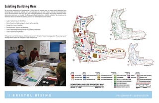 11 B R I S T O L R I S I N G Preliminary submission
Existing Building Uses
All successful downtowns are formulated by a critical mass of residents and the proper mix of additional uses
including retail, commercial, cultural, civic, parks and open space, to name a few. In order to create a vibrant mix
of uses the development team must first work to discover what uses exist within the current downtown before
determining what uses are needed. The Renaissance Team conducted a detailed analysis of the current uses in
Downtown Bristol to inform the planning process. The following discoveries include:
•	 Lack of commercial and Retail Uses
•	 Excess Vacant land and improperly placed surface parking
•	 Strong Civic Center Stabilizer
•	 Existing Historic Districts and Buildings
•	 Lack of Multifamily Housing outside of 2-3 family conversions
•	 Lack of newer Housing Product
Perhaps the most detrimental use deficiency discovered is the lack of newer housing product. The average age of
housing offered within the study area is over 100 years old.
 