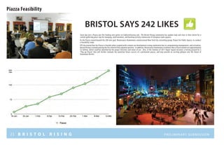23 B R I S T O L R I S I N G Preliminary submission
Piazza Feasibility
Bristol Says 242 LIKES
Since day one a Piazza was the leading vote getter on GoBristolSurvey.com. The Bristol Rising community has spoken loud and clear in their desire for a
central gathering place ripe for lounging, entertainment, and bustling activity reminiscent of European town squares.
As the Piazza roared beyond the 200 vote goal, Renaissance Downtowns commissioned New York City consulting group, Project for Public Spaces, to conduct
a feasibility study.
PPS discovered that the Piazza is feasible when coupled with a mixed-use development strong community buy-in, programming management, and activation.
Bristol Rising is already proving the first third of that equation positive. In addition, Renaissance Downtowns estimates that a Piazza would cost approximately
$2 million, which could be absorbed by the proper densities and mixes of use. Also, in the Summer of 2011 Depot Square becomes a testing ground for a
“Pop-up Piazza” that will further evaluate the potential future success of a permanent piazza, and may provide an exciting glimpse into the future of
Downtown Bristol.
Likes
 